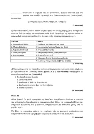 ………………….. αυτών που το δέχονται και το προσκυνούν. Φυσικά πρόκειται για ένα
……………………. γεγονός που συνέβη την εποχή που ήταν αυτοκράτορας ο Οκταβιανός
Αύγουστος».
(μυστήριο / λογική / πίστη / σάρκωση / ιστορικό)
(5 Μονάδες)
δ) Να συνδυάσετε τις εορτές από τη ζωή του Ιησού της πρώτης στήλης με το περιεχόμενό
τους στη δεύτερη στήλη, αντιστοιχίζοντας κάθε φορά ένα γράμμα της πρώτης στήλης με
έναν αριθμό της δεύτερης στήλης (στη δεύτερη στήλη δύο επιλογές περισσεύουν).
ΣΤΗΛΗ Α ΣΤΗΛΗ Β
α. Κυριακή των Βαΐων 1. Εμφάνιση του αναστημένου Ιησού
β. Μυστικός Δείπνος 2. Σάρκωση του Υιού και Λόγου του Θεού
γ. Κυριακή του Θωμά 3. Ανάληψη του Κυρίου
δ. Πάθη του Ιησού 4. Πανηγυρική είσοδος στα Ιεροσόλυμα
ε. Χριστούγεννα 5. Περιτομή του Ιησού
6. Τελευταίο δείπνο Χριστού και μαθητών
7. Σύλληψη, σταύρωση και ταφή του Χριστού
(5 Μονάδες)
ε) Να συμπληρώσετε την παρακάτω πρόταση επιλέγοντας τη σωστή απάντηση, σύμφωνα
με τη διδασκαλία της Εκκλησίας, από τις φράσεις α, β, γ, δ (2 Μονάδες). Να εξηγήσετε με
συντομία την επιλογή σας (3 Μονάδες).
1. Στο όρος Θαβώρ ο Χριστός
α. μεταμορφώθηκε
β, φανέρωσε τη δόξα της θεότητάς του
γ. φανέρωσε το άκτιστο φως της θεότητάς του
δ. όλα τα παραπάνω
(5 Μονάδες)
ΘΕΜΑ Β1
«Είναι φανερό, ότι χωρίς τη συμβολή της Θεοτόκου, το σχέδιο του Θεού για τη σωτηρία
του ανθρώπου θα ήταν αδύνατο να πραγματοποιηθεί. Ο Θεός για να σαρκωθεί ζήτησε την
ανθρώπινη συνεργασία. Και η Θεοτόκος, εκπροσωπώντας το ανθρώπινο γένος, είπε το
μεγάλο "ναι"».
Με βάση το παραπάνω κείμενο να εξηγήσετε πώς οι χριστιανοί αντιλαμβάνονται
διαχρονικά την Θεοτόκο ως «γέφυρα» και μεσίτρια μεταξύ Θεού και ανθρώπων.
(25 Μονάδες)
 