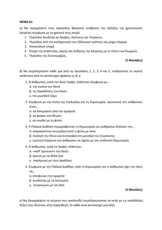 ΘΕΜΑ Α1
α) Να ιεραρχήσετε τους παρακάτω βασικούς σταθμούς της εξέλιξης της χριστιανικής
λατρείας σύμφωνα με τη χρονική τους σειρά:
1. Περίοδος δουλείας σε Άραβες, Λατίνους και Τούρκους.
2. Περίοδος από την ανεξαρτησία του Ελληνικού κράτους και μέχρι σήμερα.
3. Αποστολική εποχή.
4. Εποχή της ανάπτυξης, ακμής και άνθησης της λατρείας με το τέλος των διωγμών.
5. Περίοδος της Εικονομαχίας.
(5 Μονάδες)
β) Να συμπληρώσετε κάθε μια από τις προτάσεις 1, 2, 3, 4 και 5, επιλέγοντας τη σωστή
απάντηση από τις αντίστοιχες φράσεις α, β, γ:
1. Ο άνθρωπος, κατά την Αγία Γραφή, πλάστηκε σύμφωνα με…
α. την εικόνα του Θεού
β. τις παραδόσεις των λαών
γ. τον μωσαϊκό νόμο
2. Σύμφωνα με την πίστη της Εκκλησίας για τη δημιουργία, προοπτική του ανθρώπου
είναι…
α. να δοκιμαστεί από την αμαρτία
β. να φτάσει στη θέωση
γ. να ενωθεί με τη φύση
3. Η Παλαιά Διαθήκη περιγράφοντας τη δημιουργία του ανθρώπου δηλώνει την…
α. αναγκαιότητα να εμπλουτιστεί η φύση με όντα
β. επιλογή του Θεού για συντροφιά στη μοναξιά του Σύμπαντος
γ. τιμητική διάκριση του ανθρώπου σε σχέση με την υπόλοιπη δημιουργία
4. Ο άνθρωπος, κατά τη Γραφή, πλάστηκε…
α. «καθ’ ομοίωσιν» του Θεού
β. όμοιος με τα άλλα ζώα
γ. παρόμοιος με τους αγγέλους
5. Σύμφωνα με την Παλαιά Διαθήκη, από τη δημιουργία του ο άνθρωπος έχει την τάση
να…
α. αποφεύγει την αμαρτία
β. συνδέεται με τα πνεύματα
γ. επικοινωνεί με τον Θεό
(5 Μονάδες)
γ) Να ξαναγράψετε το κείμενο που ακολουθεί συμπληρώνοντας τα κενά με τις κατάλληλες
λέξεις που δίνονται στην παρένθεση. Σε κάθε κενό αντιστοιχεί μια λέξη.
 