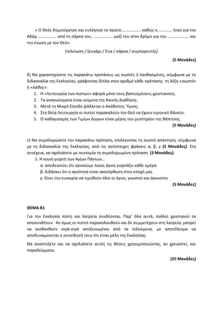 « Ο Θεός δημιούργησε και ευλόγησε το πρώτο………………. καθώς η …………. ήταν για τον
Αδάμ ……………… από τη σάρκα του, ………………. μαζί του στον δρόμο για την ………………… και
την ένωση με τον Θεό».
(τελείωση / ζευγάρι / Εύα / σάρκα / συμπορευτής)
(5 Μονάδες)
δ) Να χαρακτηρίσετε τις παρακάτω προτάσεις ως σωστές ή λανθασμένες, σύμφωνα με τη
διδασκαλία της Εκκλησίας, γράφοντας δίπλα στον αριθμό κάθε πρότασης τη λέξη «σωστό»
ή «λάθος»:
1. Η «Λειτουργία των πιστών» αφορά μόνο τους βαπτισμένους χριστιανούς.
2. Τα αναγνώσματα είναι κείμενα της Καινής Διαθήκης.
3. Μετά τη Μικρή Είσοδο ψάλλεται ο Ακάθιστος Ύμνος.
4. Στη Θεία Λειτουργία οι πιστοί παρακαλούν τον Θεό να έχουν ειρηνικό θάνατο.
5. Ο καθαγιασμός των Τιμίων Δώρων είναι μέρος του μυστηρίου της Βάπτισης.
(5 Μονάδες)
ε) Να συμπληρώσετε την παρακάτω πρόταση, επιλέγοντας τη σωστή απάντηση, σύμφωνα
με τη διδασκαλία της Εκκλησίας, από τις αντίστοιχες φράσεις α, β, γ (2 Μονάδες). Στη
συνέχεια, να σχολιάσετε με συντομία τη συμπληρωμένη πρόταση (3 Μονάδες).
1. Η κοινή γιορτή των Αγίων Πάντων…
α. αποδεικνύει ότι αγνοούμε ποιος άγιος γιορτάζει κάθε ημέρα
β. διδάσκει ότι η αγιότητα είναι ακατόρθωτη στην εποχή μας
γ. δίνει την ευκαιρία να τιμηθούν όλοι οι άγιοι, γνωστοί και άγνωστοι
(5 Μονάδες)
ΘΕΜΑ Β1
Για την Εκκλησία πίστη και λατρεία συνδέονται. Παρ’ όλα αυτά, πολλοί χριστιανοί τα
αποσυνδέουν. Αν όμως οι πιστοί παρακολουθούν και δε συμμετέχουν στη λατρεία, μπορεί
να αισθανθούν σιγά-σιγά αποξενωμένοι από τα τελούμενα, με αποτέλεσμα να
αποδυναμώνεται η συνείδησή τους ότι είναι μέλη της Εκκλησίας
Να αναπτύξετε και να σχολιάσετε αυτές τις θέσεις χρησιμοποιώντας, αν χρειαστεί, και
παραδείγματα.
(25 Μονάδες)
 
