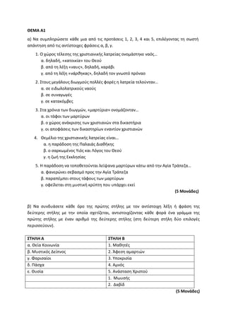 ΘΕΜΑ Α1
α) Να συμπληρώσετε κάθε μια από τις προτάσεις 1, 2, 3, 4 και 5, επιλέγοντας τη σωστή
απάντηση από τις αντίστοιχες φράσεις α, β, γ.
1. Ο χώρος τέλεσης της χριστιανικής λατρείας ονομάστηκε ναός…
α. δηλαδή, «κατοικία» του Θεού
β. από τη λέξη «ναυς», δηλαδή, καράβι
γ. από τη λέξη «νάρθηκας», δηλαδή τον γνωστό πρόναο
2. Στους μεγάλους διωγμούς πολλές φορές η λατρεία τελούνταν…
α. σε ειδωλολατρικούς ναούς
β. σε συναγωγές
γ. σε κατακόμβες
3. Στα χρόνια των διωγμών, «μαρτύρια» ονομάζονταν…
α. οι τάφοι των μαρτύρων
β. ο χώρος ανάκρισης των χριστιανών στα δικαστήρια
γ. οι αποφάσεις των δικαστηρίων εναντίον χριστιανών
4. Θεμέλιο της χριστιανικής λατρείας είναι…
α. η παράδοση της Παλαιάς Διαθήκης
β. ο σαρκωμένος Υιός και Λόγος του Θεού
γ. η ζωή της Εκκλησίας
5. Η παράδοση να τοποθετούνται λείψανα μαρτύρων κάτω από την Αγία Τράπεζα…
α. φανερώνει σεβασμό προς την Αγία Τράπεζα
β. παραπέμπει στους τάφους των μαρτύρων
γ. οφείλεται στη μυστική κρύπτη που υπάρχει εκεί
(5 Μονάδες)
β) Να συνδυάσετε κάθε όρο της πρώτης στήλης με τον αντίστοιχη λέξη ή φράση της
δεύτερης στήλης με την οποία σχετίζεται, αντιστοιχίζοντας κάθε φορά ένα γράμμα της
πρώτης στήλης με έναν αριθμό της δεύτερης στήλης (στη δεύτερη στήλη δύο επιλογές
περισσεύουν).
ΣΤΗΛΗ Α ΣΤΗΛΗ Β
α. Θεία Κοινωνία 1. Μαθητές
β. Μυστικός Δείπνος 2. Άφεση αμαρτιών
γ. Φαρισαίοι 3. Υποκρισία
δ. Πάσχα 4. Αμνός
ε. Θυσία 5. Ανάσταση Χριστού
1. Μωυσής
2. Δαβίδ
(5 Μονάδες)
 