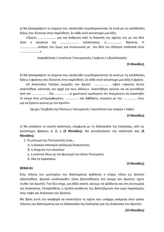 γ) Να ξαναγράψετε το κείμενο που ακολουθεί συμπληρώνοντας τα κενά με τις κατάλληλες
λέξεις που δίνονται στην παρένθεση. Σε κάθε κενό αντιστοιχεί μια λέξη.
«Πρώτη …………………… για τον άνθρωπο από τη διακοπή της σχέσης του με τον Θεό
ήταν η απώλεια της ……………………. κατάστασης, ο………………… θάνατος. Η
……………………ανάγκη του όμως για επικοινωνία με τον Θεό τον οδήγησε σταδιακά στην
……………………..».
(παραδείσιας / συνέπεια / πνευματικός / έμφυτη / ειδωλολατρία)
(5 Μονάδες)
δ) Να ξαναγράψετε το κείμενο που ακολουθεί συμπληρώνοντας τα κενά με τις κατάλληλες
λέξεις ή φράσεις που δίνονται στην παρένθεση. Σε κάθε κενό αντιστοιχεί μια λέξη ή φράση.
«Ο Απόστολος Παύλος ονομάζει τον Χριστό ……………… , αφού «πρώτος Αυτός
αναστήθηκε κάνοντας την αρχή για τους άλλους». Αναστήθηκε πρώτος σα να γεννήθηκε
από τον ……………… . Στο ……………… οι χριστιανοί ομολογούν ότι περιμένουν να αναστηθεί
το σώμα τους μεταμορφωμένο, ……………… και άφθαρτο, ενωμένο με την ……………… τους
για να ζήσουν αιώνια με τον Χριστό».
(ψυχή / Σύμβολο της Πίστεως / πνευματικό / πρωτότοκο των νεκρών / τάφο)
(5 Μονάδες)
ε) Να επιλέξετε τη σωστή απάντηση, σύμφωνα με τη διδασκαλία της Εκκλησίας, από τις
αντίστοιχες φράσεις α, β, γ (2 Μονάδες). Να αιτιολογήσετε την απάντησή σας (3
Μονάδες).
1. Το μήνυμα της Πεντηκοστής είναι…
α. η έγκαιρη απονομή εγκόσμιας δικαιοσύνης
β. η σύγχυση των γλωσσών
γ. η ενότητα όλων με τον φωτισμό του Αγίου Πνεύματος
δ. όλα τα παραπάνω
(5 Μονάδες)
ΘΕΜΑ Β1
Στην τέλεση του μυστηρίου του Βαπτίσματος ψάλλεται ο στίχος «Όσοι εις Χριστόν
εβαπτίσθητε, Χριστόν ενεδύσασθε» (όσοι βαπτισθήκατε στο όνομα του Χριστού, έχετε
ντυθεί τον Χριστό). Τον ίδιο στίχο, για άλλο σκοπό, ακούμε να ψάλλεται και στη λειτουργία
της Ανάστασης. Επιπρόσθετα, η τριπλή κατάδυση του βαπτιζόμενου στο νερό παραπέμπει
στην ταφή και Ανάσταση του Χριστού.
Με βάση αυτή την αναφορά να αναπτύξετε τη σχέση που υπάρχει ανάμεσα στον τρόπο
τέλεσης του Βαπτίσματος και τη διδασκαλία της Εκκλησίας για την Ανάσταση του Χριστού.
(25 Μονάδες)
 