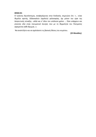 ΘΕΜΑ Β1
Ο Ιωάννης Χρυσόστομος, αναφερόμενος στην Εκκλησία, σημειώνει ότι: «… είναι
θεμέλιο αρετής, διδασκαλείο (σχολείο) φιλοσοφίας, όχι μόνον την ώρα της
λατρευτικής σύναξης… αλλά και σ’ όλον τον υπόλοιπο χρόνο. … Όσα υπάρχουν και
γίνονται εδώ είναι πνευματικό λουτρό, που με τη θερμότητα του Πνεύματος
αφαιρείται κάθε βρωμιά…».
Να αναπτύξετε και να σχολιάσετε τις βασικές θέσεις του κειμένου.
(25 Μονάδες)
 