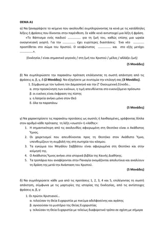 ΘΕΜΑ Α1
α) Να ξαναγράψετε το κείμενο που ακολουθεί συμπληρώνοντας τα κενά με τις κατάλληλες
λέξεις ή φράσεις που δίνονται στην παρένθεση. Σε κάθε κενό αντιστοιχεί μια λέξη ή φράση.
«Το Βάπτισμα ενός παιδιού …………….. για τη ζωή του, καθώς επίσης μια ωραία
οικογενειακή γιορτή. Για την …………….. έχει ευρύτερες διαστάσεις: Ένα νέο …………..
προστίθεται στο σώμα του Χριστού. Ο νεοφώτιστος …………….. και στο εξής μετέχει
……………..».
(Εκκλησία / είναι σημαντικό γεγονός / στη ζωή του Χριστού / μέλος / αλλάζει ζωή)
(5 Μονάδες)
β) Να συμπληρώσετε την παρακάτω πρόταση επιλέγοντας τη σωστή απάντηση από τις
φράσεις α, β, γ, δ (2 Μονάδες). Να εξηγήσετε με συντομία την επιλογή σας (3 Μονάδες).
1. Σύμφωνα με τον Ιωάννη τον Δαμασκηνό και την Ζ’ Οικουμενική Σύνοδο…
α. στην προσκύνηση των εικόνων, η τιμή απευθύνεται στο εικονιζόμενο πρόσωπο
β. οι εικόνες είναι έκφραση της πίστης
γ. η λατρεία ανήκει μόνο στον Θεό
δ. όλα τα παραπάνω
(5 Μονάδες)
γ) Να χαρακτηρίσετε τις παρακάτω προτάσεις ως σωστές ή λανθασμένες, γράφοντας δίπλα
στον αριθμό κάθε πρότασης τη λέξη «σωστό» ή «λάθος»:
1. Η σημαντικότερη από τις ακολουθίες αφιερωμένη στη Θεοτόκο είναι ο Ακάθιστος
Ύμνος.
2. Οι χαιρετισμοί που απευθύνονται προς τη Θεοτόκο στον Ακάθιστο Ύμνο,
υπενθυμίζουν τη συμβολή της στη σωτηρία του κόσμου.
3. Τα εγκώμια του Μεγάλου Σαββάτου είναι αφιερωμένα στη Θεοτόκο και στην
κοίμησή της.
4. Ο Ακάθιστος Ύμνος ανήκει στα ιστορικά βιβλία της Καινής Διαθήκης.
5. Τα τροπάρια που αναφέρονται στην Παναγία ονομάζονται απολυτίκια και αναλύουν
τη δράση της μετά την Ανάσταση του Χριστού.
(5 Μονάδες)
δ) Να συμπληρώσετε κάθε μια από τις προτάσεις 1, 2, 3, 4 και 5, επιλέγοντας τη σωστή
απάντηση, σύμφωνα με τις μαρτυρίες της ιστορίας της Εκκλησίας, από τις αντίστοιχες
φράσεις α, β, γ:
1. Οι πρώτοι Χριστιανοί…
α. τελούσαν τη Θεία Ευχαριστία με πνεύμα αδελφοσύνης και αγάπης
β. αγνοούσαν το μυστήριο της Θείας Ευχαριστίας
γ. τελούσαν τη Θεία Ευχαριστία με τελείως διαφορετικό τρόπο σε σχέση με σήμερα
 