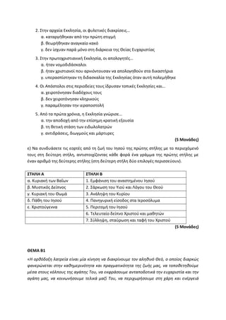 2. Στην αρχαία Εκκλησία, οι φυλετικές διακρίσεις…
α. καταργήθηκαν από την πρώτη στιγμή
β. θεωρήθηκαν αναγκαίο κακό
γ. δεν ίσχυαν παρά μόνο στη διάρκεια της Θείας Ευχαριστίας
3. Στην πρωτοχριστιανική Εκκλησία, οι απολογητές…
α. ήταν νομοδιδάσκαλοι
β. ήταν χριστιανοί που αρνιόντουσαν να απολογηθούν στα δικαστήρια
γ. υπερασπίστηκαν τη διδασκαλία της Εκκλησίας όταν αυτή πολεμήθηκε
4. Οι Απόστολοι στις περιοδείες τους ίδρυσαν τοπικές Εκκλησίες και…
α. χειροτόνησαν διαδόχους τους
β. δεν χειροτόνησαν κληρικούς
γ. παραμέλησαν την ιεραποστολή
5. Από τα πρώτα χρόνια, η Εκκλησία γνώρισε…
α. την αποδοχή από την επίσημη κρατική εξουσία
β. τη θετική στάση των ειδωλολατρών
γ. αντιδράσεις, διωγμούς και μάρτυρες
(5 Μονάδες)
ε) Να συνδυάσετε τις εορτές από τη ζωή του Ιησού της πρώτης στήλης με το περιεχόμενό
τους στη δεύτερη στήλη, αντιστοιχίζοντας κάθε φορά ένα γράμμα της πρώτης στήλης με
έναν αριθμό της δεύτερης στήλης (στη δεύτερη στήλη δύο επιλογές περισσεύουν).
ΣΤΗΛΗ Α ΣΤΗΛΗ Β
α. Κυριακή των Βαΐων 1. Εμφάνιση του αναστημένου Ιησού
β. Μυστικός Δείπνος 2. Σάρκωση του Υιού και Λόγου του Θεού
γ. Κυριακή του Θωμά 3. Ανάληψη του Κυρίου
δ. Πάθη του Ιησού 4. Πανηγυρική είσοδος στα Ιεροσόλυμα
ε. Χριστούγεννα 5. Περιτομή του Ιησού
6. Τελευταίο δείπνο Χριστού και μαθητών
7. Σύλληψη, σταύρωση και ταφή του Χριστού
(5 Μονάδες)
ΘΕΜΑ Β1
«Η ορθόδοξη λατρεία είναι μία κίνηση να διακρίνουμε τον αληθινό Θεό, ο οποίος διαρκώς
φανερώνεται στην καθημερινότητα και πραγματικότητα της ζωής μας, να τοποθετηθούμε
μέσα στους κόλπους της αγάπης Του, να εκφράσουμε ανταποδοτικά την ευχαριστία και την
αγάπη μας, να κοινωνήσουμε τελικά μαζί Του, να περιχωρήσουμε στη χάρη και ενέργειά
 