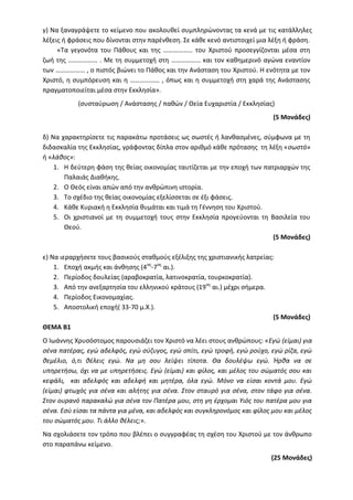 γ) Να ξαναγράψετε το κείμενο που ακολουθεί συμπληρώνοντας τα κενά με τις κατάλληλες
λέξεις ή φράσεις που δίνονται στην παρένθεση. Σε κάθε κενό αντιστοιχεί μια λέξη ή φράση.
«Τα γεγονότα του Πάθους και της ……………… του Χριστού προσεγγίζονται μέσα στη
ζωή της ……………… . Με τη συμμετοχή στη ……………… και τον καθημερινό αγώνα εναντίον
των ……………… , ο πιστός βιώνει το Πάθος και την Ανάσταση του Χριστού. Η ενότητα με τον
Χριστό, η συμπόρευση και η ……………… , όπως και η συμμετοχή στη χαρά της Ανάστασης
πραγματοποιείται μέσα στην Εκκλησία».
(συσταύρωση / Ανάστασης / παθών / Θεία Ευχαριστία / Εκκλησίας)
(5 Μονάδες)
δ) Να χαρακτηρίσετε τις παρακάτω προτάσεις ως σωστές ή λανθασμένες, σύμφωνα με τη
διδασκαλία της Εκκλησίας, γράφοντας δίπλα στον αριθμό κάθε πρότασης τη λέξη «σωστό»
ή «λάθος»:
1. Η δεύτερη φάση της θείας οικονομίας ταυτίζεται με την εποχή των πατριαρχών της
Παλαιάς Διαθήκης.
2. Ο Θεός είναι απών από την ανθρώπινη ιστορία.
3. Το σχέδιο της θείας οικονομίας εξελίσσεται σε έξι φάσεις.
4. Κάθε Κυριακή η Εκκλησία θυμάται και τιμά τη Γέννηση του Χριστού.
5. Οι χριστιανοί με τη συμμετοχή τους στην Εκκλησία προγεύονται τη Βασιλεία του
Θεού.
(5 Μονάδες)
ε) Να ιεραρχήσετε τους βασικούς σταθμούς εξέλιξης της χριστιανικής λατρείας:
1. Εποχή ακμής και άνθησης (4ος
-7ος
αι.).
2. Περίοδος δουλείας (αραβοκρατία, λατινοκρατία, τουρκοκρατία).
3. Από την ανεξαρτησία του ελληνικού κράτους (19ος
αι.) μέχρι σήμερα.
4. Περίοδος Εικονομαχίας.
5. Αποστολική εποχή( 33-70 μ.Χ.).
(5 Μονάδες)
ΘΕΜΑ Β1
Ο Ιωάννης Χρυσόστομος παρουσιάζει τον Χριστό να λέει στους ανθρώπους: «Εγώ (είμαι) για
σένα πατέρας, εγώ αδελφός, εγώ σύζυγος, εγώ σπίτι, εγώ τροφή, εγώ ρούχο, εγώ ρίζα, εγώ
θεμέλιο, ό,τι θέλεις εγώ. Να μη σου λείψει τίποτα. Θα δουλέψω εγώ. Ήρθα να σε
υπηρετήσω, όχι να με υπηρετήσεις. Εγώ (είμαι) και φίλος, και μέλος του σώματός σου και
κεφάλι, και αδελφός και αδελφή και μητέρα, όλα εγώ. Μόνο να είσαι κοντά μου. Εγώ
(είμαι) φτωχός για σένα και αλήτης για σένα. Στον σταυρό για σένα, στον τάφο για σένα.
Στον ουρανό παρακαλώ για σένα τον Πατέρα μου, στη γη έρχομαι Υιός του πατέρα μου για
σένα. Εσύ είσαι τα πάντα για μένα, και αδελφός και συγκληρονόμος και φίλος μου και μέλος
του σώματός μου. Τι άλλο θέλεις;».
Να σχολιάσετε τον τρόπο που βλέπει ο συγγραφέας τη σχέση του Χριστού με τον άνθρωπο
στο παραπάνω κείμενο.
(25 Μονάδες)
 