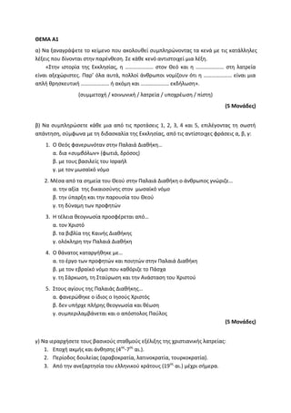 ΘΕΜΑ Α1
α) Να ξαναγράψετε το κείμενο που ακολουθεί συμπληρώνοντας τα κενά με τις κατάλληλες
λέξεις που δίνονται στην παρένθεση. Σε κάθε κενό αντιστοιχεί μια λέξη.
«Στην ιστορία της Εκκλησίας, η ………………… στον Θεό και η ………………… στη λατρεία
είναι αξεχώριστες. Παρ’ όλα αυτά, πολλοί άνθρωποι νομίζουν ότι η ………………… είναι μια
απλή θρησκευτική ………………… ή ακόμη και ………………… εκδήλωση».
(συμμετοχή / κοινωνική / λατρεία / υποχρέωση / πίστη)
(5 Μονάδες)
β) Να συμπληρώσετε κάθε μια από τις προτάσεις 1, 2, 3, 4 και 5, επιλέγοντας τη σωστή
απάντηση, σύμφωνα με τη διδασκαλία της Εκκλησίας, από τις αντίστοιχες φράσεις α, β, γ:
1. Ο Θεός φανερωνόταν στην Παλαιά Διαθήκη…
α. δια «συμβόλων» (φωτιά, δρόσος)
β. με τους βασιλείς του Ισραήλ
γ. με τον μωσαϊκό νόμο
2. Μέσα από τα σημεία του Θεού στην Παλαιά Διαθήκη ο άνθρωπος γνώριζε…
α. την αξία της δικαιοσύνης στον μωσαϊκό νόμο
β. την ύπαρξη και την παρουσία του Θεού
γ. τη δύναμη των προφητών
3. Η τέλεια θεογνωσία προσφέρεται από…
α. τον Χριστό
β. τα βιβλία της Καινής Διαθήκης
γ. ολόκληρη την Παλαιά Διαθήκη
4. Ο θάνατος καταργήθηκε με…
α. το έργο των προφητών και ποιητών στην Παλαιά Διαθήκη
β. με τον εβραϊκό νόμο που καθόριζε το Πάσχα
γ. τη Σάρκωση, τη Σταύρωση και την Ανάσταση του Χριστού
5. Στους αγίους της Παλαιάς Διαθήκης…
α. φανερώθηκε ο ίδιος ο Ιησούς Χριστός
β. δεν υπήρχε πλήρης θεογνωσία και θέωση
γ. συμπεριλαμβάνεται και ο απόστολος Παύλος
(5 Μονάδες)
γ) Να ιεραρχήσετε τους βασικούς σταθμούς εξέλιξης της χριστιανικής λατρείας:
1. Εποχή ακμής και άνθησης (4ος
-7ος
αι.).
2. Περίοδος δουλείας (αραβοκρατία, λατινοκρατία, τουρκοκρατία).
3. Από την ανεξαρτησία του ελληνικού κράτους (19ος
αι.) μέχρι σήμερα.
 