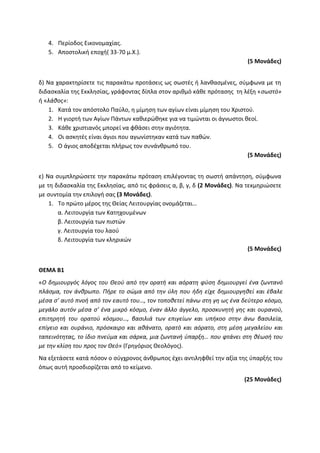 4. Περίοδος Εικονομαχίας.
5. Αποστολική εποχή( 33-70 μ.Χ.).
(5 Μονάδες)
δ) Να χαρακτηρίσετε τις παρακάτω προτάσεις ως σωστές ή λανθασμένες, σύμφωνα με τη
διδασκαλία της Εκκλησίας, γράφοντας δίπλα στον αριθμό κάθε πρότασης τη λέξη «σωστό»
ή «λάθος»:
1. Κατά τον απόστολο Παύλο, η μίμηση των αγίων είναι μίμηση του Χριστού.
2. Η γιορτή των Αγίων Πάντων καθιερώθηκε για να τιμώνται οι άγνωστοι θεοί.
3. Κάθε χριστιανός μπορεί να φθάσει στην αγιότητα.
4. Οι ασκητές είναι άγιοι που αγωνίστηκαν κατά των παθών.
5. Ο άγιος αποδέχεται πλήρως τον συνάνθρωπό του.
(5 Μονάδες)
ε) Να συμπληρώσετε την παρακάτω πρόταση επιλέγοντας τη σωστή απάντηση, σύμφωνα
με τη διδασκαλία της Εκκλησίας, από τις φράσεις α, β, γ, δ (2 Μονάδες). Να τεκμηριώσετε
με συντομία την επιλογή σας (3 Μονάδες).
1. Το πρώτο μέρος της Θείας Λειτουργίας ονομάζεται…
α. Λειτουργία των Κατηχουμένων
β. Λειτουργία των πιστών
γ. Λειτουργία του λαού
δ. Λειτουργία των κληρικών
(5 Μονάδες)
ΘΕΜΑ Β1
«Ο δημιουργός λόγος του Θεού από την ορατή και αόρατη φύση δημιουργεί ένα ζωντανό
πλάσμα, τον άνθρωπο. Πήρε το σώμα από