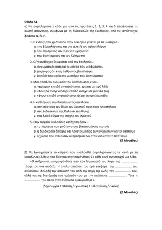 ΘΕΜΑ Α1
α) Να συμπληρώσετε κάθε μια από τις προτάσεις 1, 2, 3, 4 και 5 επιλέγοντας τη
σωστή απάντηση, σύμφωνα με τη διδασκαλία της Εκκλησίας, από τις αντίστοιχες
φράσεις α, β, γ.
1. Η ένταξη του χριστιανού στην Εκκλησία γίνεται με το μυστήριο…
α. της Εξομολόγησης και την τελετή του Αγίου Μύρου
β. του Χρίσματος και τη Θεία Ευχαριστία
γ. του Βαπτίσματος και του Χρίσματος
2. Ο/Η ανάδοχος θεωρείται από την Εκκλησία…
α. πνευματικός πατέρας ή μητέρα του νεοφώτιστου
β. μάρτυρας ότι ένας άνθρωπος βαπτίστηκε
γ. βοηθός του ιερέα στο μυστήριο του Βαπτίσματος
3. Μια επιπλέον ονομασία του Βαπτίσματος είναι…
α. «χρίσμα» επειδή ο νεοφώτιστος χρίεται με ιερό λάδι
β. «λουτρό αναγέννησης» επειδή οδηγεί σε μια νέα ζωή
γ. «φως» επειδή ο νεοφώτιστος φέρει άσπρη λαμπάδα
4. Η καθιέρωση του Βαπτίσματος οφείλεται…
α. στη σύσταση του ίδιου του Χριστού προς τους Αποστόλους
β. στη διδασκαλία της Παλαιάς Διαθήκης
γ. στα λαϊκά έθιμα της εποχής του Χριστού
5. Στην αρχαία Εκκλησία η κατήχηση ήταν…
α. το κήρυγμα που γινόταν στους βαπτισμένους πιστούς
β. η διαδικασία διδαχής και προετοιμασίας των ανθρώπων για το Βάπτισμα
γ. ο χώρος που στέκονταν οι πρεσβύτεροι στον ναό κατά το Βάπτισμα
(5 Μονάδες)
β) Να ξαναγράψετε το κείμενο που ακολουθεί συμπληρώνοντας τα κενά με τις
κατάλληλες λέξεις που δίνονται στην παρένθεση. Σε κάθε κενό αντιστοιχεί μια λέξη.
«Ο άνθρωπος απομακρύνθηκε από τον δημιουργό του λόγω της ………………...
τάσης του για ισοθεΐα. Η απολυτοποίηση του εγώ επέφερε την ………………... του
ανθρώπου, δηλαδή την αποκοπή του από την πηγή της ζωής, τον ………………... του,
αλλά και τη διατάραξη των σχέσεών του με την υπόλοιπη ………………... . Τότε η
………………... του Θεού στον άνθρωπο αμαυρώθηκε».
(δημιουργία / Πλάστη / εγωιστική / αλλοτρίωση / εικόνα)
(5 Μονάδες)
 