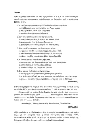 ΘΕΜΑ Α1
α) Να συμπληρώσετε κάθε μια από τις προτάσεις 1, 2, 3, 4 και 5 επιλέγοντας τη
σωστή απάντηση, σύμφωνα με τη διδασκαλία της Εκκλησίας, από τις αντίστοιχες
φράσεις α, β, γ.
1. Η ένταξη του χριστιανού στην Εκκλησία γίνεται με το μυστήριο…
α. της Εξομολόγησης και την τελετή του Αγίου Μύρου
β. του Χρίσματος και τη Θεία Ευχαριστία
γ. του Βαπτίσματος και του Χρίσματος
2. Ο/Η ανάδοχος θεωρείται από την Εκκλησία…
α. πνευματικός πατέρας ή μητέρα του νεοφώτιστου
β. μάρτυρας ότι ένας άνθρωπος βαπτίστηκε
γ. βοηθός του ιερέα στο μυστήριο του Βαπτίσματος
3. Μια επιπλέον ονομασία του Βαπτίσματος είναι…
α. «χρίσμα» επειδή ο νεοφώτιστος χρίεται με ιερό λάδι
β. «λουτρό αναγέννησης» επειδή οδηγεί σε μια νέα ζωή
γ. «φως» επειδή ο νεοφώτιστος φέρει άσπρη λαμπάδα
4. Η καθιέρωση του Βαπτίσματος οφείλεται…
α. στη σύσταση του ίδιου του Χριστού προς τους Αποστόλους
β. στη διδασκαλία της Παλαιάς Διαθήκης
γ. στα λαϊκά έθιμα της εποχής του Χριστού
5. Στην αρχαία Εκκλησία η κατήχηση ήταν…
α. το κήρυγμα που γινόταν στους βαπτισμένους πιστούς
β. η διαδικασία διδαχής και προετοιμασίας των ανθρώπων για το Βάπτισμα
γ. ο χώρος που στέκονταν οι πρεσβύτεροι στον ναό κατά το Βάπτισμα
(5 Μονάδες)
β) Να ξαναγράψετε το κείμενο που ακολουθεί συμπληρώνοντας τα κενά με τις
κατάλληλες λέξεις που δίνονται στην παρένθεση. Σε κάθε κενό αντιστοιχεί μια λέξη.
«Η περιγραφή της πρώτης Θείας Ευχαριστίας μας οδηγεί στους ………………….
χρόνους. Οι απόστολοι μαζί με τη ………………….. του Ευαγγελίου παρέδιδαν και τον
τρόπο …………….. της Θείας Ευχαριστίας, που ήταν μια ………………… των πράξεων του
Κυρίου κατά τον …………. Δείπνο».
(επανάληψη / τέλεσης / Μυστικό / αποστολικούς / διδασκαλία)
(5 Μονάδες)
γ ) Να συνδυάσετε τα τελούμενα στη Θεία Λειτουργία που αναφέρονται στην πρώτη
στήλη με την ερμηνεία τους η οποία αναφέρεται στη δεύτερη στήλη,
αντιστοιχίζοντας κάθε φορά ένα γράμμα της πρώτης στήλης με έναν αριθμό της
δεύτερης στήλης (στη δεύτερη στήλη δύο επιλογές περισσεύουν).
 