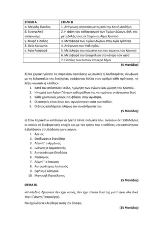 ΣΤΗΛΗ Α ΣΤΗΛΗ Β
α. Μεγάλη Είσοδος 1. Ανάγνωση αποσπάσματος από την Καινή Διαθήκη
β. Ευαγγελικό
ανάγνωσμα
2. Η φάση του καθαγιασμού των Τιμίων Δώρων, δηλ. της
μεταβολής τους σε Σώμα και Αίμα Χριστού
γ. Μικρή Είσοδος 3. Μεταφορά των Τιμίων Δώρων στην Αγία Τράπεζα
δ. Θεία Κοινωνία 4. Ανάγνωση του Ψαλτηρίου
ε. Αγία Αναφορά 5. Μετάληψη του σώματος και του αίματος του Χριστού
6. Μεταφορά του Ευαγγελίου στο κέντρο του ναού
7. Είσοδος των πιστών στο Ιερό Βήμα
(5 Μονάδες)
δ) Να χαρακτηρίσετε τις παρακάτω προτάσεις ως σωστές ή λανθασμένες, σύμφωνα
με τη διδασκαλία της Εκκλησίας, γράφοντας δίπλα στον αριθμό κάθε πρότασης τη
λέξη «σωστό» ή «λάθος»:
1. Κατά τον απόστολο Παύλο, η μίμηση των αγίων είναι μίμηση του Χριστού.
2. Η γιορτή των Αγίων Πάντων καθιερώθηκε για να τιμώνται οι άγνωστοι θεοί.
3. Κάθε χριστιανός μπορεί να φθάσει στην αγιότητα.
4. Οι ασκητές είναι άγιοι που αγωνίστηκαν κατά των παθών.
5. Ο άγιος αποδέχεται πλήρως τον συνάνθρωπό του.
(5 Μονάδες)
ε) Στον παρακάτω κατάλογο να βρείτε πέντε ονόματα που ανήκουν σε Ορθόδοξους
οι οποίοι σε διαφορετικές εποχές και με τον τρόπο του ο καθένας υπερασπίστηκαν
ή βοήθησαν στη διάδοση των εικόνων.
1. Άρειος
2. Θεόδωρος ο Στουδίτης
3. Λέων Ε΄ ο Αρμένιος
4. Ιωάννης ο Δαμασκηνός
5. Αυτοκράτειρα Θεοδώρα
6. Νεστόριος
7. Λέων Γ΄ ο Ίσαυρος
8. Αυτοκράτορας Ιουλιανός
9. Ειρήνη η Αθηναία
10. Μανουήλ Πανσέληνος
(5 Μονάδες)
ΘΕΜΑ Β1
«H αληθινή θρησκεία δεν έχει ναούς, δεν έχει τίποτα δικό της γιατί είναι όλα δικά
της» (Γιάννης Τσαρούχης).
Να σχολιάσετε ελεύθερα αυτή την άποψη.
(25 Μονάδες)
 