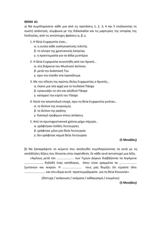 ΘΕΜΑ Α1
α) Να συμπληρώσετε κάθε μια από τις προτάσεις 1, 2, 3, 4 και 5 επιλέγοντας τη
σωστή απάντηση, σύμφωνα με της διδασκαλία και τις μαρτυρίες της ιστορίας της
Εκκλησίας, από τις αντίστοιχες φράσεις α, β, γ.
1. Η Θεία Ευχαριστία είναι…
α. η ουσία κάθε εκκλησιαστικής τελετής
β. το κέντρο της χριστιανικής λατρείας
γ. η προετοιμασία για τα άλλα μυστήρια
2. Η Θεία Ευχαριστία συνεστήθη από τον Χριστό…
α. στη διάρκεια του Μυστικού Δείπνου
β. μετά την Ανάστασή Του
γ. πριν την είσοδο στα Ιεροσόλυμα
3. Με την τέλεση της πρώτης Θείας Ευχαριστίας ο Χριστός…
α. έκανε μια νέα αρχή για το Ιουδαϊκό Πάσχα
β. εγκαινιάζει το νέο και αληθινό Πάσχα
γ. καταργεί την εορτή του Πάσχα
4. Κατά την αποστολική εποχή, πριν τη Θεία Ευχαριστία γινόταν…
α. το δείπνο της συγγνώμης
β. το δείπνο της αγάπης
γ. διανομή τροφίμων στους απόρους
5. Από τα πρωτοχριστιανικά χρόνια μέχρι σήμερα…
α. γράφτηκαν πολλές Λειτουργίες
β. γράφτηκε μόνο μία Θεία Λειτουργία
γ. δεν γράφτηκε καμιά Θεία Λειτουργία
(5 Μονάδες)
β) Να ξαναγράψετε το κείμενο που ακολουθεί συμπληρώνοντας τα κενά με τις
κατάλληλες λέξεις που δίνονται στην παρένθεση. Σε κάθε κενό αντιστοιχεί μια λέξη.
«Αμέσως μετά τον ………………….. των Τιμίων Δώρων διαβάζονται τα λεγόμενα
……………………, δηλαδή ένας κατάλογος, όπου είναι γραμμένα τα …………………..
ζωντανών και νεκρών. Η ……………………. τους μας θυμίζει ότι είμαστε όλοι
………………………. και στο κλίμα αυτό προετοιμαζόμαστε για τη Θεία Κοινωνία».
(δίπτυχα / ανάγνωση / ονόματα / καθαγιασμό / ενωμένοι)
(5 Μονάδες)
 