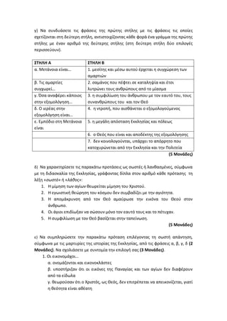 γ) Να συνδυάσετε τις φράσεις της πρώτης στήλης με τις φράσεις τις οποίες
σχετίζονται στη δεύτερη στήλη, αντιστοιχίζοντας κάθε φορά ένα γράμμα της πρώτης
στήλης με έναν αριθμό της δεύτερης στήλης (στη δεύτερη στήλη δύο επιλογές
περισσεύουν).
ΣΤΗΛΗ Α ΣΤΗΛΗ Β
α. Μετάνοια είναι… 1. μεσίτης και μέσω αυτού έρχεται η συγχώρεση των
αμαρτιών
β. Τις αμαρτίες
συγχωρεί…
2. σαμάνος που πέφτει σε καταληψία και έτσι
λυτρώνει τους ανθρώπους από το μίασμα
γ. Όσα αναφέρει κάποιος
στην εξομολόγηση…
3. η συμφιλίωση του άνθρωπου με τον εαυτό του, τους
συνανθρώπους του και τον Θεό
δ. Ο ιερέας στην
εξομολόγηση είναι…
4. η ντροπή, που αισθάνεται ο εξομολογούμενος
ε. Εμπόδιο στη Μετάνοια
είναι
5. η μεγάλη απόσταση Εκκλησίας και πόλεως
6. ο Θεός που είναι και αποδέκτης της εξομολόγησης
7. δεν κοινολογούνται, υπάρχει το απόρρητο που
κατοχυρώνεται από την Εκκλησία και την Πολιτεία
(5 Μονάδες)
δ) Να χαρακτηρίσετε τις παρακάτω προτάσεις ως σωστές ή λανθασμένες, σύμφωνα
με τη διδασκαλία της Εκκλησίας, γράφοντας δίπλα στον αριθμό κάθε πρότασης τη
λέξη «σωστό» ή «λάθος»:
1. Η μίμηση των αγίων θεωρείται μίμηση του Χριστού.
2. Η εγωιστική θεώρηση του κόσμου δεν συμβαδίζει με την αγιότητα.
3. Η απομάκρυνση από τον Θεό αμαύρωσε την εικόνα του Θεού στον
άνθρωπο.
4. Οι άγιοι επιδίωξαν να σώσουν μόνο τον εαυτό τους και το πέτυχαν.
5. Η συμφιλίωση με τον Θεό βασίζεται στην ταπείνωση.
(5 Μονάδες)
ε) Να συμπληρώσετε την παρακάτω πρόταση επιλέγοντας τη σωστή απάντηση,
σύμφωνα με τις μαρτυρίες της ιστορίας της Εκκλησίας, από τις φράσεις α, β, γ, δ (2
Μονάδες). Να σχολιάσετε με συντομία την επιλογή σας (3 Μονάδες).
1. Οι εικονομάχοι…
α. ονομάζονται και εικονοκλάστες
β. υποστήριζαν ότι οι εικόνες της Παναγίας και των αγίων δεν διαφέρουν
από τα είδωλα
γ. θεωρούσαν ότι ο Χριστός, ως Θεός, δεν επιτρέπεται να απεικονίζεται, γιατί
η θεότητα είναι αθέατη
 