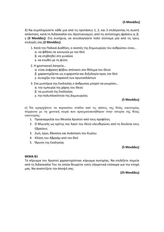 (5 Μονάδες)
δ) Να συμπληρώσετε κάθε μια από τις προτάσεις 1, 2, και 3 επιλέγοντας τη σωστή
απάντηση, κατά τη διδασκαλία του Χριστιανισμού, από τις αντίστοιχες φράσεις α, β,
γ (3 Μονάδες). Στη συνέχεια, να αιτιολογήσετε πολύ σύντομα μία από τις τρεις
επιλογές σας (2 Μονάδες).
1. Κατά την Παλαιά Διαθήκη, ο σκοπός της δημιουργίας του ανθρώπου είναι…
α. να φθάσει σε κοινωνία με τον Θεό
β. να επιβληθεί στη γυναίκα
γ. να ενωθεί με τη φύση
2. Η χριστιανική λατρεία…
α. είναι έκφραση φόβου απέναντι στο θέλημα του Θεού
β. χαρακτηρίζεται ως ευχαριστία και δοξολογία προς τον Θεό
γ. συνεχίζει την παρακοή των πρωτοπλάστων
3. Στα μυστήρια της Εκκλησίας ο άνθρωπος μπορεί να γνωρίσει…
α. την εμπειρία της χάρης του Θεού
β. τα μυστικά της Εκκλησίας
γ. την πολυπλοκότητα της Δημιουργίας
(5 Μονάδες)
ε) Να ιεραρχήσετε τα παρακάτω στάδια από τις φάσεις της θείας οικονομίας
σύμφωνα με τη χρονική σειρά που πραγματοποιήθηκαν στην ιστορία της θείας
οικονομίας:
1. Προαναγγελία του Μεσσία Χριστού από τους προφήτες
2. Ο Μωυσής ως ηγέτης του λαού του Θεού ελευθερώνει από τη δουλεία τους
Εβραίους
3. Ζωή, έργο, θάνατος και Ανάσταση του Κυρίου
4. Κλήση του Αβραάμ από τον Θεό
5. Ίδρυση της Εκκλησίας
(5 Μονάδες)
ΘΕΜΑ Β1
Το κήρυγμα του Χριστού χαρακτηρίστηκε κήρυγμα σωτηρίας. Να επιλέξετε σημεία
από τη διδασκαλία Του τα οποία θεωρείτε εσείς εξαιρετικά επίκαιρα για την εποχή
μας. Να αναπτύξετε την άποψή σας.
(25 Μονάδες)
 