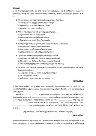 ΘΕΜΑ Α1
α) Να συμπληρώσετε κάθε μια από τις προτάσεις 1, 2, 3, 4 και 5 επιλέγοντας τη σωστή
απάντηση, σύμφωνα με τη διδασκαλία της Εκκλησίας, από τις αντίστοιχες φράσεις α, β,
γ.
1. Με την τέλεση της πρώτης Θείας Ευχαριστίας ο Χριστός….
α. έκανε μια νέα αρχή για το Ιουδαϊκό Πάσχα
β. εγκαινιάζει το νέο και αληθινό Πάσχα
γ. καταργεί την εορτή του Πάσχα
2. Από τα πρωτοχριστιανικά χρόνια μέχρι σήμερα…
α. γράφτηκαν πολλές Λειτουργίες
β. γράφτηκε μόνο μία Θεία Λειτουργία
γ. δεν γράφτηκε καμιά Θεία Λειτουργία
3. Στα πρωτοχριστιανικά χρόνια, στις ευχές της Θείας Λειτουργίας…
α. οι χριστιανοί αγνοούσαν τι να κάνουν
β. δεν υπήρχε σταθερό και μόνιμο κείμενο
γ. χρησιμοποιούσαν μόνο λόγια του Χριστού
4. Ορισμένοι από τους συγγραφείς Λειτουργιών είναι…
α. Πατέρες της Εκκλησίας (όπως ο Μέγας Βασίλειος)
β. Προφήτες της Παλαιάς Διαθήκης (όπως ο Ησαΐας)
γ. Απολογητές της πρώτης Εκκλησίας (όπως ο Αριστείδης)
5. Τα λόγια του Χριστού που παραπέμπουν στην ίδρυση του μυστηρίου της Θείας
Ευχαριστίας είναι…
α. «λάβετε φάγετε…», «πίετε εξ αυτού πάντες…»
β. «ο Θεός αγάπη εστί»
γ. «πλούσιοι επτώχευσαν και επείνασαν…»
(5 Μονάδες)
β) Να ξαναγράψετε το κείμενο που ακολουθεί συμπληρώνοντας τα κενά με τις
κατάλληλες λέξεις ή φράσεις που δίνονται στην παρένθεση. Σε κάθε κενό αντιστοιχεί μια
λέξη ή φράση.
«Κατά τη …………………………. οι χριστιανοί προσεύχονται στον Θεό για ολόκληρη τη
δημιουργία. Μέσα από τις …………………………. του διακόνου ή του ιερέα παρακαλούν για
όλους τους ανθρώπους. Παρακαλούν επίσης για την ………………………… της γης, για
……………………………. στον κόσμο, για τους αρρώστους, τους καταπονημένους, τους
……………………………. , για να φυλάει όλον τον κόσμο από κάθε θλίψη, οργή, κίνδυνο και
ανάγκη».
(αιχμαλώτους / Θεία Λειτουργία / ευφορία / αιτήσεις / ειρήνη)
(5 Μονάδες)
γ) Να συνδυάσετε τα σχετικά με τον Γάμο τα οποία αναφέρονται στην πρώτη στήλη με το
κύριο νόημά τους το οποίο αναφέρεται στη δεύτερη στήλη, αντιστοιχίζοντας κάθε φορά
 