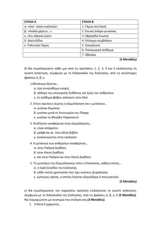 ΣΤΗΛΗ Α ΣΤΗΛΗ Β
α. «Κατ΄ οίκον εκκλησία» 1. Γάμος στη Κανά
β. «Ησαΐα χόρευε…» 2. Ένωση άνδρα-γυναίκας
γ. «Εις σάρκαν μίαν» 3. Σφραγίδα ένωσης
δ. Δακτυλίδια 4. Επίσημο συμβόλαιο
ε. Πολιτικός Γάμος 5. Οικογένεια
6. Πανηγυρικό αίσθημα
7. Αβραάμ
(5 Μονάδες)
δ) Να συμπληρώσετε κάθε μια από τις προτάσεις 1, 2, 3, 4 και 5 επιλέγοντας τη
σωστή απάντηση, σύμφωνα με τη διδασκαλία της Εκκλησίας, από τις αντίστοιχες
φράσεις α, β, γ.
1.Μετάνοια λέγεται…
α. ένα συναίσθημα ενοχής
β. αλλαγή της εσωτερικής διάθεσης και ζωής του ανθρώπου
γ. το αίσθημα φόβου απέναντι στον Θεό
2. Στους πρώτους αιώνες η εξομολόγηση και η μετάνοια…
α. γινόταν δημόσια
β. γινόταν μετά τη Λειτουργία του Πάσχα
γ. γινόταν τη Μεγάλη Παρασκευή
3. Οτιδήποτε αναφέρεται στην εξομολόγηση…
α. είναι απόρρητο
β. γράφεται σε ένα ειδικό βιβλίο
γ. ανακοινώνεται στην εκκλησία
4. Η μετάνοια των ανθρώπων αναφέρεται…
α. στην Παλαιά Διαθήκη
β. στην Καινή Διαθήκη
γ. και στην Παλαιά και στην Καινή Διαθήκη
5. Το μυστήριο της Εξομολόγησης τελεί ο Επίσκοπος, καθώς επίσης…
α. η Ιερά Σύνοδος της Εκκλησίας
β. κάθε πιστός χριστιανός που έχει γνώσεις ψυχολογίας
γ. έμπειρος ιερέας, ο οποίος λέγεται εξομολόγος ή πνευματικός
(5 Μονάδες)
ε) Να συμπληρώσετε την παρακάτω πρόταση επιλέγοντας τη σωστή απάντηση,
σύμφωνα με τη διδασκαλία της Εκκλησίας, από τις φράσεις α, β, γ, δ (2 Μονάδες).
Να τεκμηριώσετε με συντομία την επιλογή σας (3 Μονάδες).
1. Η Θεία Ευχαριστία…
 