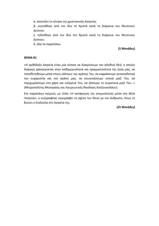 α. αποτελεί το κέντρο της χριστιανικής λατρείας
β. συστάθηκε από τον ίδιο το Χριστό κατά τη διάρκεια του Μυστικού
Δείπνου
γ. τελέσθηκε από τον ίδιο τον Χριστό κατά τη διάρκεια του Μυστικού
Δείπνου
δ. όλα τα παραπάνω
(5 Μονάδες)
ΘΕΜΑ Β1
«Η ορθόδοξη λατρεία είναι μία κίνηση να διακρίνουμε τον αληθινό Θεό, ο οποίος
διαρκώς φανερώνεται στην καθημερινότητα και πραγματικότητα της ζωής μας, να
τοποθετηθούμε μέσα στους κόλπους της αγάπης Τον, να εκφράσουμε ανταποδοτικά
την ευχαριστία και την αγάπη μας, να κοινωνήσουμε τελικά μαζί Του, να
περιχωρήσουμε στη χάρη και ενέργειά Του, να ζήσουμε τη συγγένεια μαζί Του…»
(Μητροπολίτης Μεσογαίας και Λαυρεωτικής Νικόλαος Χατζηνικολάου).
Στο παραπάνω κείμενο, με τίτλο «Η κατάργηση της ατομικότητας μέσα στη Θεία
Λατρεία», ο συγγραφέας περιγράφει τη σχέση του Θεού με τον άνθρωπο, όπως τη
βιώνει η Εκκλησία στη λατρεία της.
(25 Μονάδες)
 