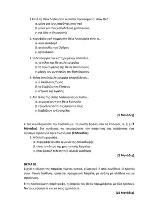 1.Κατά τη Θεία Λειτουργία οι πιστοί προσεύχονται στον Θεό…
α. μόνο για τους παρόντες στον ναό
β. μόνο για τους ορθόδοξους χριστιανούς
γ. για όλη τη δημιουργία
2. Κορυφαία ιερή στιγμή στη Θεία Λειτουργία είναι η…
α. αγία Αναφορά
β. ακολουθία του Όρθρου
γ. αρτοκλασία
3. Η Λειτουργία των κατηχουμένων αποτελεί…
α. το τέλος της Θείας Λειτουργίας
β. το πρώτο μέρος της Θείας Λειτουργίας
γ. μέρος του μυστηρίου του Βαπτίσματος
4. Μέσα στη Θεία Λειτουργία απαγγέλλεται…
α. ο Ακάθιστος Ύμνος
β. το Σύμβολο της Πίστεως
γ. ο Ύμνος της Αγάπης
5. Στο τέλος της Θείας Λειτουργίας οι πιστοί…
α. συμμετέχουν στη Θεία Κοινωνία
β. εξομολογούνται τις αμαρτίες τους
γ. διαβάζουν το Ευαγγέλιο
(5 Μονάδες)
ε) Να συμπληρώσετε την πρόταση με τη σωστή φράση από τις επιλογές α, β, γ (2
Μονάδες). Στη συνέχεια, να τεκμηριώσετε την απάντησή σας γράφοντας ένα
σύντομο σχόλιο για την επιλογή σας (3 Μονάδες).
1. Η Θεία Ευχαριστία…
α. περιγράφεται στο κείμενο της Αποκάλυψης
β. είναι το κέντρο της χριστιανικής λατρείας
γ. ήταν βασική τελετή της Παλαιάς Διαθήκης
(5 Μονάδες)
ΘΕΜΑ Β1
Συχνά η τέλεση της λατρείας γίνεται τυπικά, εξωτερικά ή από συνήθεια. Ο Χριστός
στην Καινή Διαθήκη, προτείνει πραγματική λατρεία, με αγάπη με αλήθεια και με
ταπείνωση.
Στην προηγούμενη παράγραφο, η λατρεία του Θεού περιγράφεται με δύο τρόπους.
Να τους εξηγήσετε και να τους σχολιάσετε.
(25 Μονάδες)
 