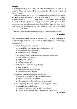 ΘΕΜΑ Α1
α) Να ξαναγράψετε το κείμενο που ακολουθεί συμπληρώνοντας τα κενά με τις
κατάλληλες λέξεις ή φράσεις που δίνονται στην παρένθεση. Σε κάθε κενό αντιστοιχεί
μια λέξη ή φράση.
«Τα επιχειρήματα των ……………………. αντέκρουσαν οι ορθόδοξοι. Στην εικόνα
του Χριστού δεν απεικονίζεται ούτε η θεία ούτε η ……………………. φύση.
Αναπαριστάνεται ο ……………………. στον οποίο οι δύο φύσεις είναι αχώριστα
ενωμένες. Ο Άγιος Ιωάννης Δαμασκηνός γράφει “στα παλιά χρόνια ο Θεός
……………………. και ασχημάτιστος δεν εικονιζόταν διόλου. Τώρα που έγινε ορατός
κατά σάρκα και επικοινώνησε με τους ανθρώπους εικονίζω το βλεπόμενο
……………………. του Θεού”».
(σαρκωμένος Λόγος / εικονομάχων / ασώματος / ανθρώπινη / πρόσωπο)
(5 Μονάδες)
β) Να συμπληρώσετε κάθε μια από τις προτάσεις 1, 2, 3, 4 και 5 επιλέγοντας τη
σωστή απάντηση, σύμφωνα με τη διδασκαλία της Εκκλησίας, από τις αντίστοιχες
φράσεις α, β, γ.
1. Στην Εκκλησία μετάνοια θεωρείται η…
α. επιστροφή του νου, της καρδιάς, της θέλησης στον Θεό
β. δίκαιη τιμωρία για τα λάθη μας
γ. μετάδοση της Θείας Κοινωνίας
2. Στους πρώτους αιώνες του Χριστιανισμού ήταν γνωστή η πρακτική…
α. της εξαγοράς των αμαρτιών
β. της δημόσιας μετάνοιας
γ. των λαϊκών δικαστηρίων
3. Οτιδήποτε αναφέρεται στην εξομολόγηση…
α . είναι απόρρητο
β. καταχωρίζεται σε ένα ειδικό βιβλίο
γ. ανακοινώνεται στην εκκλησία
4. Κατά την Εκκλησία, όταν ο πιστός εξομολογείται…
α. αποκτά τη δυνατότητα να βελτιωθεί από μόνος του
β. ο ιερέας δικαιώνει όλα του τα λάθη
γ. ο Θεός συγχωρεί και θεραπεύει όλες του τις αστοχίες
5. Το μυστήριο της Εξομολόγησης τελεί ο Επίσκοπος, καθώς επίσης…
α. η Ιερά Σύνοδος της Εκκλησίας
β. κάθε πιστός χριστιανός που έχει γνώσεις ψυχολογίας
γ. έμπειρος ιερέας, ο οποίος λέγεται εξομολόγος ή πνευματικός
(5 Μονάδες)
 