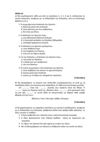ΘΕΜΑ Α1
α) Να συμπληρώσετε κάθε μια από τις προτάσεις 1, 2, 3, 4 και 5, επιλέγοντας τη
σωστή απάντηση, σύμφωνα με τη διδασκαλία της Εκκλησίας, από τις αντίστοιχες
φράσεις α, β, γ:
1. Η συμμετοχή στην Ανάσταση του Χριστού…
α. βιώνεται μέσα στην Εκκλησία
β. είναι αδύνατη για τους ανθρώπους
γ. δεν είναι για όλους
2. Η Ανάσταση του Χριστού είναι…
α. μια αλληγορική διδακτική διήγηση
β. η λυπητερή κατάληξη της Μεγάλης Εβδομάδας
γ. κατεξοχήν χαρμόσυνο γεγονός
3. Η Ανάσταση του Χριστού ομολογείται…
α. στον Ακάθιστο Ύμνο
β. στο Σύμβολο της Πίστεως
γ. στην επί του Όρους Ομιλία
4. Για την Εκκλησία, η Ανάσταση του Χριστού είναι…
α. νίκη κατά του θανάτου
β. η διάψευση των προφητειών
γ. νίκη του θανάτου
5. Οι πιστοί συμμετέχουν στην Ανάσταση του Χριστού…
α. όταν διαβάζουν και ακούνε τη σχετική διήγηση
β. ζώντας μέσα στην Εκκλησία
γ. κυρίως με το έθιμο του πασχαλινού τραπεζιού
(5 Μονάδες)
β) Να ξαναγράψετε το κείμενο που ακολουθεί συμπληρώνοντας τα κενά με τις
κατάλληλες λέξεις που δίνονται στην παρένθεση. Σε κάθε κενό αντιστοιχεί μια λέξη.
«Ο …………… είναι ένα …………… γεγονός που προξενεί πόνο και θλίψη. Η
…………… όμως του Χριστού κατά του θανάτου δίνει ……………… στον χριστιανό ώστε
να μην έχει …………… γι’ αυτόν αλλά να αντιμετωπίζει με θάρρος κάθε μορφή
φθοράς στη ζωή του».
(θάνατος / νίκη / οδυνηρό / φόβο / δύναμη)
(5 Μονάδες)
γ) Να χαρακτηρίσετε τις παρακάτω προτάσεις ως σωστές ή λανθασμένες, σύμφωνα
με τη διδασκαλία της Εκκλησίας, γράφοντας δίπλα στον αριθμό κάθε πρότασης τη
λέξη «σωστό» ή «λάθος»:
1. Η Αγία Γραφή λέει ότι ο Χριστός είναι η μόνη δυνατότητα σωτηρίας.
2. Ο Θεός φανερώνεται στην Παλαιά Διαθήκη πάντα με κεραυνούς και
αστραπές.
3. Το «φως» του Χριστού δεν έχει σχέση με το φως του ήλιου.
4. Με τη Μεταμόρφωση του Χριστού οι άνθρωποι είδαν την ουσία του Θεού.
 