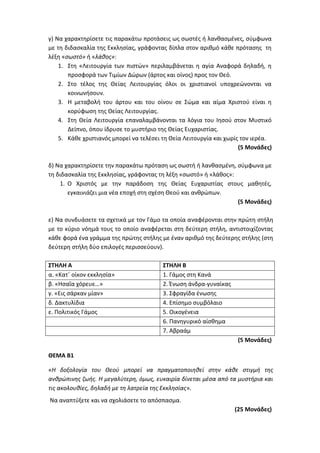 γ) Να χαρακτηρίσετε τις παρακάτω προτάσεις ως σωστές ή λανθασμένες, σύμφωνα
με τη διδασκαλία της Εκκλησίας, γράφοντας δίπλα στον αριθμό κάθε πρότασης τη
λέξη «σωστό» ή «λάθος»:
1. Στη «Λειτουργία των πιστών» περιλαμβάνεται η αγία Αναφορά δηλαδή, η
προσφορά των Τιμίων Δώρων (άρτος και οίνος) προς τον Θεό.
2. Στο τέλος της Θείας Λειτουργίας όλοι οι χριστιανοί υποχρεώνονται να
κοινωνήσουν.
3. Η μεταβολή του άρτου και του οίνου σε Σώμα και αίμα Χριστού είναι η
κορύφωση της Θείας Λειτουργίας.
4. Στη Θεία Λειτουργία επαναλαμβάνονται τα λόγια του Ιησού στον Μυστικό
Δείπνο, όπου ίδρυσε το μυστήριο της Θείας Ευχαριστίας.
5. Κάθε χριστιανός μπορεί να τελέσει τη Θεία Λειτουργία και χωρίς τον ιερέα.
(5 Μονάδες)
δ) Να χαρακτηρίσετε την παρακάτω πρόταση ως σωστή ή λανθασμένη, σύμφωνα με
τη διδασκαλία της Εκκλησίας, γράφοντας τη λέξη «σωστό» ή «λάθος»:
1. Ο Χριστός με την παράδοση της Θείας Ευχαριστίας στους μαθητές,
εγκαινιάζει μια νέα εποχή στη σχέση Θεού και ανθρώπων.
(5 Μονάδες)
ε) Να συνδυάσετε τα σχετικά με τον Γάμο τα οποία αναφέρονται στην πρώτη στήλη
με το κύριο νόημά τους το οποίο αναφέρεται στη δεύτερη στήλη, αντιστοιχίζοντας
κάθε φορά ένα γράμμα της πρώτης στήλης με έναν αριθμό της δεύτερης στήλης (στη
δεύτερη στήλη δύο επιλογές περισσεύουν).
ΣΤΗΛΗ Α ΣΤΗΛΗ Β
α. «Κατ΄ οίκον εκκλησία» 1. Γάμος στη Κανά
β. «Ησαΐα χόρευε…» 2. Ένωση άνδρα-γυναίκας
γ. «Εις σάρκαν μίαν» 3. Σφραγίδα ένωσης
δ. Δακτυλίδια 4. Επίσημο συμβόλαιο
ε. Πολιτικός Γάμος 5. Οικογένεια
6. Πανηγυρικό αίσθημα
7. Αβραάμ
(5 Μονάδες)
ΘΕΜΑ Β1
«Η δοξολογία του Θεού μπορεί να πραγματοποιηθεί στην κάθε στιγμή της
ανθρώπινης ζωής. Η μεγαλύτερη, όμως, ευκαιρία δίνεται μέσα από τα μυστήρια και
τις ακολουθίες, δηλαδή με τη λατρεία της Εκκλησίας».
Να αναπτύξετε και να σχολιάσετε το απόσπασμα.
(25 Μονάδες)
 