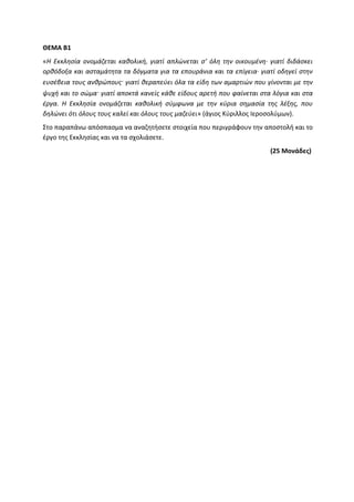 ΘΕΜΑ Β1
«Η Εκκλησία ονομάζεται καθολική, γιατί απλώνεται σ’ όλη την οικουμένη∙ γιατί διδάσκει
ορθόδοξα και ασταμάτητα τα δόγματα για τα επουράνια και τα επίγεια∙ γιατί οδηγεί στην
ευσέβεια τους ανθρώπους· γιατί θεραπεύει όλα τα είδη των αμαρτιών που γίνονται με την
ψυχή και το σώμα· γιατί αποκτά κανείς κάθε είδους αρετή που φαίνεται στα λόγια και στα
έργα. Η Εκκλησία ονομάζεται καθολική σύμφωνα με την κύρια σημασία της λέξης, που
δηλώνει ότι όλους τους καλεί και όλους τους μαζεύει» (άγιος Κύριλλος Ιεροσολύμων).
Στο παραπάνω απόσπασμα να αναζητήσετε στοιχεία που περιγράφουν την αποστολή και το
έργο της Εκκλησίας και να τα σχολιάσετε.
(25 Μονάδες)
 
