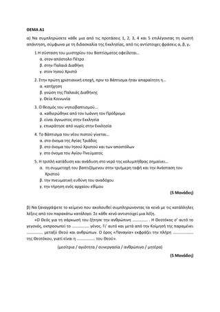 ΘΕΜΑ Α1
α) Να συμπληρώσετε κάθε μια από τις προτάσεις 1, 2, 3, 4 και 5 επιλέγοντας τη σωστή
απάντηση, σύμφωνα με τη διδασκαλία της Εκκλησίας, από τις αντίστοιχες φράσεις α, β, γ.
1.Η σύσταση του μυστηρίου του Βαπτίσματος οφείλεται…
α. στον απόστολο Πέτρο
β. στην Παλαιά Διαθήκη
γ. στον Ιησού Χριστό
2. Στην πρώτη χριστιανική εποχή, πριν το Βάπτισμα ήταν απαραίτητη η…
α. κατήχηση
β. γνώση της Παλαιάς Διαθήκης
γ. Θεία Κοινωνία
3. Ο θεσμός του νηπιοβαπτισμού…
α. καθιερώθηκε από τον Ιωάννη τον Πρόδρομο
β. είναι άγνωστος στην Εκκλησία
γ. επικράτησε από νωρίς στην Εκκλησία
4. Το Βάπτισμα του νέου πιστού γίνεται…
α. στο όνομα της Αγίας Τριάδος
β. στο όνομα του Ιησού Χριστού και των αποστόλων
γ. στο όνομα του Αγίου Πνεύματος
5. Η τριπλή κατάδυση και ανάδυση στο νερό της κολυμπήθρας σημαίνει…
α. τη συμμετοχή του βαπτιζόμενου στην τριήμερη ταφή και την Ανάσταση του
Χριστού
β. την πνευματική ευθύνη του αναδόχου
γ. την τήρηση ενός αρχαίου εθίμου
(5 Μονάδες)
β) Να ξαναγράψετε το κείμενο που ακολουθεί συμπληρώνοντας τα κενά με τις κατάλληλες
λέξεις από τον παρακάτω κατάλογο. Σε κάθε κενό αντιστοιχεί μια λέξη.
«Ο Θεός για τη σάρκωσή του ζήτησε την ανθρώπινη …………… . Η Θεοτόκος σ’ αυτό το
γεγονός, εκπροσωπεί το …………….. γένος. Γι’ αυτό και μετά από την Κοίμησή της παραμένει
……………. μεταξύ Θεού και ανθρώπων. Ο όρος «Παναγία» εκφράζει την πλήρη ………………..
της Θεοτόκου, γιατί είναι η ……………… του Θεού».
(μεσίτρια / αγιότητα / συνεργασία / ανθρώπινο / μητέρα)
(5 Μονάδες)
 