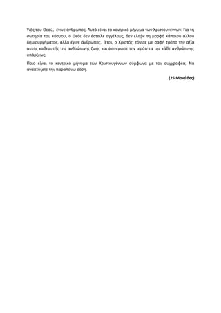 Υιός του Θεού, έγινε άνθρωπος. Αυτό είναι το κεντρικό μήνυμα των Χριστουγέννων. Για τη
σωτηρία του κόσμου, ο Θεός δεν έστειλε αγγέλους, δεν έλαβε τη μορφή κάποιου άλλου
δημιουργήματος, αλλά έγινε άνθρωπος. Έτσι, ο Χριστός, τόνισε με σαφή τρόπο την αξία
αυτής καθεαυτής της ανθρώπινης ζωής και φανέρωσε την ιερότητα της κάθε ανθρώπινης
υπάρξεως.
Ποιο είναι το κεντρικό μήνυμα των Χριστουγέννων σύμφωνα με τον συγγραφέα; Να
αναπτύξετε την παραπάνω θέση.
(25 Μονάδες)
 