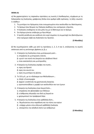 ΘΕΜΑ Α1
α) Να χαρακτηρίσετε τις παρακάτω προτάσεις ως σωστές ή λανθασμένες, σύμφωνα με τη
διδασκαλία της Εκκλησίας, γράφοντας δίπλα στον αριθμό κάθε πρότασης τη λέξη «σωστό»
ή «λάθος»:
1. Το μυστήριο του Χρίσματος είναι ενσωματωμένο στην ακολουθία του Βαπτίσματος.
2. Το Χρίσμα ήταν θεσμός της Παλαιάς Διαθήκης που κατήργησε ο Χριστός.
3. Η Εκκλησία υποδέχεται τα νέα μέλη της με το Βάπτισμα και το Χρίσμα.
4. Στο Χρίσμα γίνεται επάλειψη με Άγιο Μύρο.
5. Η τριπλή κατάδυση και ανάδυση στο νερό σημαίνει τη συμμετοχή του βαπτιζόμενου
στην τριήμερη ταφή και Ανάσταση του Χριστού.
(5 Μονάδες)
β) Να συμπληρώσετε κάθε μια από τις προτάσεις 1, 2, 3, 4 και 5, επιλέγοντας τη σωστή
απάντηση από τις αντίστοιχες φράσεις α, β, γ:
1. Η λατρεία της Εκκλησίας είναι μυσταγωγική γιατί…
α. στηρίζεται σε μυστηριακές τελετές
β. «μυεί» τον πιστό στη λατρεία του αληθινού Θεού
γ. είναι ακατανόητη και μυστηριώδης
2. Η λατρεία της Εκκλησίας στρέφει τον πιστό…
α. προς τον Χριστό
β. προς τον εαυτό του
γ. προς τα μυστήρια της φύσης
3. Το 313 μ.Χ., με το «διάταγμα των Μεδιολάνων»…
α. έληξε η Εικονομαχία
β. άρχισε η ανάπτυξη της χριστιανικής λατρείας
γ. οριστικοποιήθηκε η μορφή των ακολουθιών και των ύμνων
4. Η λατρεία της Εκκλησίας είναι λογική διότι…
α. στηρίζεται στη φιλοσοφία των Ελλήνων
β. ο άνθρωπος πλησιάζει τον Θεό ως λογικό ον
γ. χρησιμοποιεί τον προφορικό λόγο
5. Η λατρεία της Εκκλησίας είναι ορθόδοξη διότι…
α. θεμελιώνεται στην παράδοση και την πίστη των αγίων
β. υπάρχει μόνον στην ελληνική ορθόδοξη Εκκλησία
γ. αποκρύπτει την αληθινή πίστη των ανθρώπων
(5 Μονάδες)
 