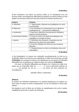 (5 Μονάδες)
δ) Να συνδυάσετε τους όρους της πρώτης στήλης με το περιεχόμενό τους στη
δεύτερη στήλη, αντιστοιχίζοντας κάθε φορά ένα γράμμα της πρώτης στήλης με έναν
αριθμό της δεύτερης στήλης (στη δεύτερη στήλη δύο επιλογές περισσεύουν).
ΣΤΗΛΗ Α ΣΤΗΛΗ Β
α. Απόστολοι 1. Παρουσίασαν, εξήγησαν και ξεκαθάρισαν την πίστη
της Εκκλησίας
β. Μάρτυρες 2. Εντυπωσίασαν με τη λογοτεχνική τους ευφυΐα και
αναδείχτηκαν σε πνευματικούς ανθρώπους
γ. Απολογητές 3. Κηρύττουν, βαπτίζουν και χειροτονούν διαδόχους,
ιδρύουν τοπικές Εκκλησίες
δ. Αποστολικοί Πατέρες 4. Αυτός που σπάει τους φυλετικούς φραγμούς και
προσφέρει τη σωτηρία σε όλους
ε. Χριστός 5. Υπέστησαν τους διωγμούς, το μαρτύριο και τον
θάνατο για την πίστη τους στον Χριστό
6. Αυτοί που άλλαξαν την πίστη τους για να κάνουν
θαύματα
7. Υπερασπίστηκαν την πίστη της Εκκλησίας, όταν αυτή
πολεμήθηκε
(5 Μονάδες)
ε) Να ξαναγράψετε το κείμενο που ακολουθεί συμπληρώνοντας τα κενά με τις
κατάλληλες λέξεις που δίνονται στην παρένθεση. Σε κάθε κενό αντιστοιχεί μια λέξη
(3 Μονάδες). Στη συνέχεια να δώσετε ένα παράδειγμα με ένα γεγονός της Μεγάλης
Εβδομάδας που να σχετίζεται με το βασικό νόημα του κειμένου (2 Μονάδες).
«Οι ύμνοι της Μεγάλης Εβδομάδας μας θυμίζουν ότι ο Χριστός δεν ήρθε στον
κόσμο για να υπηρετηθεί αλλά να ……………. . Γι’ αυτό ο χριστιανός καλείται να
……………. τον εγωισμό του και να ……………. τον εαυτό του στην υπηρεσία του
συνανθρώπου».
(αρνηθεί / θέσει / υπηρετήσει)
(5 Μονάδες)
ΘΕΜΑ Β1
Οι γιορτές της Εκκλησίας παραπέμπουν σε γεγονότα φανέρωσης της αγάπης του
Θεού προς τον κόσμο τα οποία υπογραμμίζουν ότι για την Εκκλησία «ο Θεός είναι
αγάπη».
Να εξηγήσετε αυτή τη θέση και να δείξετε με παραδείγματα πώς αυτή η αγάπη
προβάλλεται μέσα από τις γιορτές της Εκκλησίας.
(25 Μονάδες)
 