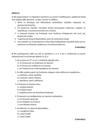 ΘΕΜΑ Α1
α) Να χαρακτηρίσετε τις παρακάτω προτάσεις ως σωστές ή λανθασμένες, γράφοντας δίπλα
στον αριθμό κάθε πρότασης τη λέξη «σωστό» ή «λάθος»:
1. Μετά το διάταγμα των Μεδιολάνων ακολούθησε περίοδος παρακμής της
χριστιανικής λατρείας.
2. Στη βυζαντινή περίοδο, σπουδαία κέντρα λειτουργικής ανάπτυξης υπήρξαν τα
Ιεροσόλυμα, η Κωνσταντινούπολη και η Σικελία.
3. Η σημερινή λατρεία της Εκκλησίας είναι απολύτως διαφορετική από αυτή της
βυζαντινής εποχής.
4. Η χριστιανική λατρεία θεμελιώθηκε κατά την αποστολική εποχή.
5. Στην περίοδο της Τουρκοκρατίας το Άγιο Όρος διαδραμάτισε σπουδαίο ρόλο για την
ανανέωση της λατρείας σύμφωνα με τα πατερικά πρότυπα.
(5 Μονάδες)
β) Να συμπληρώσετε κάθε μια από τις προτάσεις 1, 2, 3, 4 και 5, επιλέγοντας τη σωστή
απάντηση από τις αντίστοιχες φράσεις α, β, γ:
1. Ως τα μέσα του 4ου
αι μ.Χ. η Εκκλησία γιόρταζε μαζί…
α. τη Γέννηση και την Ανάσταση του Χριστού
β. τη Γέννηση και τη Βάπτιση του Χριστού
γ. την Υπαπαντή και τη Μεταμόρφωση του Χριστού
2. Σε κάθε μεγάλη γιορτή της Εκκλησίας υπάρχουν τρία στάδια που ονομάζονται…
α. πρόλογος, εορτή, κατάληξη
β. εισαγωγή, εορτή, επίλογος
γ. προεόρτια, εορτή, μεθεόρτια
3. Η Γέννηση του Χριστού είναι...
α. ιστορικό γεγονός
β. Ιουδαϊκή εορτή
γ. παράδοση μόνο της Ανατολικής Εκκλησίας
4. Το γεγονός της ενανθρώπησης του Χριστού ομολογείται…
α. στη Κυριακή προσευχή
β. στο Σύμβολο της Πίστεως
γ. στον Μεγάλο Κανόνα
5. Στη Βάπτιση του Χριστού φανερώθηκε…
α. ο προφήτης Ηλίας
β. η Αγία Τριάδα
γ. η Αγία Γραφή
(5 Μονάδες)
 