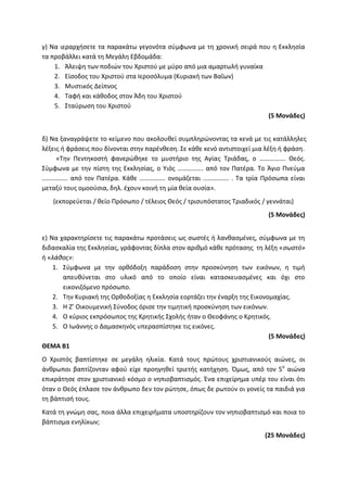 γ) Να ιεραρχήσετε τα παρακάτω γεγονότα σύμφωνα με τη χρονική σειρά που η Εκκλησία
τα προβάλλει κατά τη Μεγάλη Εβδομάδα:
1. Άλειψη των ποδιών του Χριστού με μύρο από μια αμαρτωλή γυναίκα
2. Είσοδος του Χριστού στα Ιεροσόλυμα (Κυριακή των Βαΐων)
3. Μυστικός Δείπνος
4. Ταφή και κάθοδος στον Άδη του Χριστού
5. Σταύρωση του Χριστού
(5 Μονάδες)
δ) Να ξαναγράψετε το κείμενο που ακολουθεί συμπληρώνοντας τα κενά με τις κατάλληλες
λέξεις ή φράσεις που δίνονται στην παρένθεση. Σε κάθε κενό αντιστοιχεί μια λέξη ή φράση.
«Την Πεντηκοστή φανερώθηκε το μυστήριο της Αγίας Τριάδας, ο ……………. Θεός.
Σύμφωνα με την πίστη της Εκκλησίας, ο Υιός ……………. από τον Πατέρα. Το Άγιο Πνεύμα
……………. από τον Πατέρα. Κάθε ……………. ονομάζεται ……………. . Τα τρία Πρόσωπα είναι
μεταξύ τους ομοούσια, δηλ. έχουν κοινή τη μία θεία ουσία».
(εκπορεύεται / θείο Πρόσωπο / τέλειος Θεός / τρισυπόστατος Τριαδικός / γεννάται)
(5 Μονάδες)
ε) Να χαρακτηρίσετε τις παρακάτω προτάσεις ως σωστές ή λανθασμένες, σύμφωνα με τη
διδασκαλία της Εκκλησίας, γράφοντας δίπλα στον αριθμό κάθε πρότασης τη λέξη «σωστό»
ή «λάθος»:
1. Σύμφωνα με την ορθόδοξη παράδοση στην προσκύνηση των εικόνων, η τιμή
απευθύνεται στο υλικό από το οποίο είναι κατασκευασμένες και όχι στο
εικονιζόμενο πρόσωπο.
2. Την Κυριακή της Ορθοδοξίας η Εκκλησία εορτάζει την έναρξη της Εικονομαχίας.
3. Η Ζ’ Οικουμενική Σύνοδος όρισε την τιμητική προσκύνηση των εικόνων.
4. Ο κύριος εκπρόσωπος της Κρητικής Σχολής ήταν ο Θεοφάνης ο Κρητικός.
5. Ο Ιωάννης ο Δαμασκηνός υπερασπίστηκε τις εικόνες.
(5 Μονάδες)
ΘΕΜΑ Β1
Ο Χριστός βαπτίστηκε σε μεγάλη ηλικία. Κατά τους πρώτους χριστιανικούς αιώνες, οι
άνθρωποι βαπτίζονταν αφού είχε προηγηθεί τριετής κατήχηση. Όμως, από τον 5ο
αιώνα
επικράτησε στον χριστιανικό κόσμο ο νηπιοβαπτισμός. Ένα επιχείρημα υπέρ του είναι ότι
όταν ο Θεός έπλασε τον άνθρωπο δεν τον ρώτησε, όπως δε ρωτούν οι γονείς τα παιδιά για
τη βάπτισή τους.
Κατά τη γνώμη σας, ποια άλλα επιχειρήματα υποστηρίζουν τον νηπιοβαπτισμό και ποια το
βάπτισμα ενηλίκων;
(25 Μονάδες)
 