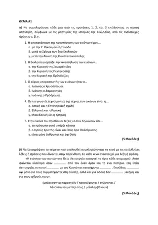 ΘΕΜΑ Α1
α) Να συμπληρώσετε κάθε μια από τις προτάσεις 1, 2, και 3 επιλέγοντας τη σωστή
απάντηση, σύμφωνα με τις μαρτυρίες της ιστορίας της Εκκλησίας, από τις αντίστοιχες
φράσεις α, β, γ.
1. Η αποκατάσταση της προσκύνησης των εικόνων έγινε….
α. με την Ζ΄ Οικουμενική Σύνοδο
β. μετά το Σχίσμα των δυο Εκκλησιών
γ. μετά την Άλωση της Κωνσταντινούπολης
2. Η Εκκλησία γιορτάζει την αναστήλωση των εικόνων…
α. την Κυριακή της Σαμαρείτιδος
β. την Κυριακή της Πεντηκοστής
γ. την Κυριακή της Ορθοδοξίας
3. Ο κύριος υπερασπιστής των εικόνων ήταν ο…
α. Ιωάννης ο Χρυσόστομος
β. Ιωάννης ο Δαμασκηνός
γ. Ιωάννης ο Πρόδρομος
4. Οι πιο γνωστές τεχνοτροπίες της τέχνης των εικόνων είναι η….
α. Αττική και η Επτανησιακή σχολή
β. Ελληνική και η Ρωσική
γ. Μακεδονική και η Κρητική
5. Στην εικόνα του Χριστού οι λέξεις «ο Ων» δηλώνουν ότι….
α. το πρόσωπο αυτό υπήρξε κάποτε
β. ο Ιησούς Χριστός είναι και Θεός άρα Θεάνθρωπος
γ. είναι μόνο άνθρωπος και όχι Θεός
(5 Μονάδες)
β) Να ξαναγράψετε το κείμενο που ακολουθεί συμπληρώνοντας τα κενά με τις κατάλληλες
λέξεις ή φράσεις που δίνονται στην παρένθεση. Σε κάθε κενό αντιστοιχεί μια λέξη ή φράση.
«Η ενότητα των πιστών στη Θεία Λειτουργία καταργεί τα όρια κάθε ατομισμού. Αυτό
φαίνεται ιδιαίτερα όταν ……………. από τον έναν άρτο και το ένα ποτήριο. Στη Θεία
Λειτουργία, οι πιστοί ……………. με τον Χριστό και ταυτόχρονα ……………. . Επιπλέον, …………….
όχι μόνο για τους συμμετέχοντες στη σύναξη, αλλά και για όσους δεν ……………. , ακόμη και
για τους εχθρούς τους».
(μπόρεσαν να παραστούν / προσεύχονται / ενώνονται /
δένονται και μεταξύ τους / μεταλαμβάνουν)
(5 Μονάδες)
 