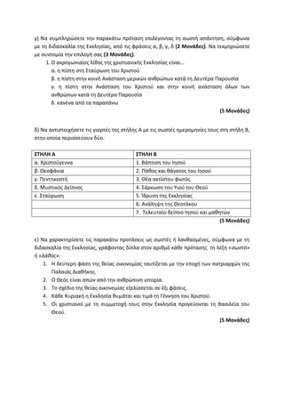 γ) Να συμπληρώσετε την παρακάτω πρόταση επιλέγοντας τη σωστή απάντηση, σύμφωνα
με τη διδασκαλία της Εκκλησίας, από τις φράσεις α, β, γ, δ (2 Μονάδες). Να τεκμηριώσετε
με συντομία την επιλογή σας (3 Μονάδες).
1. Ο ακρογωνιαίος λίθος της χριστιανικής Εκκλησίας είναι…
α. η πίστη στη Σταύρωση του Χριστού
β. η πίστη στην κοινή Ανάσταση μερικών ανθρώπων κατά τη Δευτέρα Παρουσία
γ. η πίστη στην Ανάσταση του Χριστού και στην κοινή ανάσταση όλων των
ανθρώπων κατά τη Δευτέρα Παρουσία
δ. κανένα από τα παραπάνω
(5 Μονάδες)
δ) Να αντιστοιχήσετε τις γιορτές της στήλης Α με τις σωστές ημερομηνίες τους στη στήλη Β,
στην οποία περισσεύουν δύο.
ΣΤΗΛΗ Α ΣΤΗΛΗ Β
α. Χριστούγεννα 1. Βάπτιση του Ιησού
β. Θεοφάνια 2. Πάθος και θάνατος του Ιησού
γ. Πεντηκοστή 3. Θέα ακτίστου φωτός
δ. Μυστικός Δείπνος 4. Σάρκωση του Υιού του Θεού
ε. Σταύρωση 5. Ίδρυση της Εκκλησίας
6. Ανάληψη της Θεοτόκου
7. Τελευταίο δείπνο Ιησού και μαθητών
(5 Μονάδες)
ε) Να χαρακτηρίσετε τις παρακάτω προτάσεις ως σωστές ή λανθασμένες, σύμφωνα με τη
διδασκαλία της Εκκλησίας, γράφοντας δίπλα στον αριθμό κάθε πρότασης τη λέξη «σωστό»
ή «λάθος»:
1. Η δεύτερη φάση της θείας οικονομίας ταυτίζεται με την εποχή των πατριαρχών της
Παλαιάς Διαθήκης.
2. Ο Θεός είναι απών από την ανθρώπινη ιστορία.
3. Το σχέδιο της θείας οικονομίας εξελίσσεται σε έξι φάσεις.
4. Κάθε Κυριακή η Εκκλησία θυμάται και τιμά τη Γέννηση του Χριστού.
5. Οι χριστιανοί με τη συμμετοχή τους στην Εκκλησία προγεύονται τη Βασιλεία του
Θεού.
(5 Μονάδες)
 
