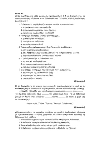 ΘΕΜΑ Α1
α) Να συμπληρώσετε κάθε μια από τις προτάσεις 1, 2, 3, 4 και 5, επιλέγοντας τη
σωστή απάντηση, σύμφωνα με τη διδασκαλία της Εκκλησίας, από τις αντίστοιχες
φράσεις α, β, γ:
1. Οι Δεσποτικές γιορτές θυμίζουν στους πιστούς περιστατικά από…
α. τη ζωή και το έργο των προφητών
β. τη ζωή και τη δράση του Ιησού Χριστού
γ. την ιστορία των βασιλέων του Ισραήλ
2. Το κήρυγμα του Ιησού Χριστού ήταν κήρυγμα…
α. για την κρίση του κόσμου
β. σωτηρίας του ανθρώπου
γ. για τη δύναμη του Θεού
3. Το ευαγγελικό ανάγνωσμα στη Θεία Λειτουργία αναφέρεται…
α. στη ζωή της πρώτης Εκκλησίας
β. στις προφητείες της Παλαιάς Διαθήκης για το πρόσωπο του Μεσσία
γ. στη διδασκαλία και το έργο του Ιησού Χριστού
4. Ο Χριστός έδωσε με τη διδασκαλία του…
α. τα μυστικά του Παραδείσου
β. το χαρμόσυνο μήνυμα της ειρήνης
γ. τη διοικητική οργάνωση της Εκκλησίας
5. Ο Χριστός με το κήρυγμά Του φανέρωσε στους ανθρώπους…
α. το μυστήριο της μετά θάνατον ζωής
β. το μυστήριο της Βασιλείας του Θεού
γ. το μυστικό του Μεσσία
(5 Μονάδες)
β) Να ξαναγράψετε το κείμενο που ακολουθεί συμπληρώνοντας τα κενά με τις
κατάλληλες λέξεις που δίνονται στην παρένθεση. Σε κάθε κενό αντιστοιχεί μια λέξη.
«Η Μεγάλη Εβδομάδα μας υπενθυμίζει τη σημασία της …………… στο ……………
του Χριστού, καθώς από τους …………… της μαθαίνουμε, πως για να βαδίσουμε
μαζί με τον Χριστό στον δρόμο του …………… και της …………… θα πρέπει η ψυχή μας
να είναι καθαρή».
(συμμετοχής / Πάθος / ύμνους / Σταυρού / Ανάστασης)
(5 Μονάδες)
γ) Να χαρακτηρίσετε τις παρακάτω προτάσεις ως σωστές ή λανθασμένες, σύμφωνα
με τη διδασκαλία της Εκκλησίας, γράφοντας δίπλα στον αριθμό κάθε πρότασης τη
λέξη «σωστό» ή «λάθος»:
1. Ο αναστάσιμος χαιρετισμός των πιστών είναι «Χαρούμενη Ανάσταση».
2. Η Ανάσταση του Χριστού θεωρείται θεμέλιο της Εκκλησίας.
3. Για την Εκκλησία η πίστη είναι μάταιη χωρίς την Ανάσταση.
4. Η Ανάσταση του Χριστού απουσιάζει από το Σύμβολο της Πίστεως.
 