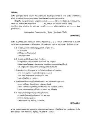 ΘΕΜΑ Α1
α) Να ξαναγράψετε το κείμενο που ακολουθεί συμπληρώνοντας τα κενά με τις κατάλληλες
λέξεις που δίνονται στην παρένθεση. Σε κάθε κενό αντιστοιχεί μια λέξη.
«Θεμέλιο της χριστιανικής λατρείας είναι ο ……………. Λόγος του Θεού, ο οποίος με την
άκρα του υπακοή και την τέλεια …………… του, έδειξε ότι λατρεία είναι η ορθή ………………
του Θεού που τελείται όχι μόνο με τυπικές ……………. αλλά κυρίως με τη ……………. των
χριστιανών».
(σαρκωμένος / ιεροτελεστίες / θυσία / δοξολογία / ζωή)
(5 Μονάδες)
β) Να συμπληρώσετε κάθε μια από τις προτάσεις 1, 2, 3, 4 και 5 επιλέγοντας τη σωστή
απάντηση, σύμφωνα με τη διδασκαλία της Εκκλησίας, από τις αντίστοιχες φράσεις α, β, γ:
1. Ο Χριστός μίλησε για την πραγματική λατρεία στη…
α. Χαναναία
β. Μαρία τη Μαγδαληνή
γ. Σαμαρείτισσα
2. Ο Χριστός απέδειξε με τη ζωή Του ότι…
α. σεβάστηκε την ιουδαϊκή παράδοση και λατρεία
β. δεν τον ενδιέφερε η λατρευτική παράδοση του ιουδαϊκού λαού
γ. η λατρεία του Θεού είναι μάταιη για τον άνθρωπο
3. Την ημέρα του εξιλασμού οι Ιουδαίοι ζητούσαν από τον Θεό…
α. να τους χαρίσει σωματική και ψυχική υγεία
β. να τους συγχωρήσει τις αμαρτίες τους
γ. να ευλογήσει τη γη τους
4. Σε κάθε Θεία Λειτουργία «καθόμαστε» στο ίδιο τραπέζι με αυτό…
α. που κάθισε ο Χριστός στον γάμο της Κανά
β. που κάθισαν οι μαθητές του Χριστού στο Μυστικό Δείπνο
γ. που κάθισαν οι τρεις ξένοι στη σκηνή του Αβραάμ
5. Η γιορτή του Πάσχα θυμίζει στους πιστούς…
α. την έξοδο των Εβραίων από την Αίγυπτο
β. τη θυσία του Χριστού
γ. την ίδρυση της πρώτης Εκκλησίας
(5 Μονάδες)
γ) Να χαρακτηρίσετε τις παρακάτω προτάσεις ως σωστές ή λανθασμένες, γράφοντας δίπλα
στον αριθμό κάθε πρότασης τη λέξη «σωστό» ή «λάθος»:
 