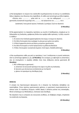 γ) Να ξαναγράψετε το κείμενο που ακολουθεί συμπληρώνοντας τα κενά με τις κατάλληλες
λέξεις ή φράσεις που δίνονται στην παρένθεση. Σε κάθε κενό αντιστοιχεί μια λέξη ή φράση.
«Ζώντας στην ……………. , μέσα από τα ……………. και τον καθημερινό ……………., ο
χριστιανός ουσιαστικά συμμετέχει στη ……………. και προγεύεται την ……………. του».
(ανάστασή / πνευματικό αγώνα / Εκκλησία / μυστήρια / ζωή του Χριστού)
(5 Μονάδες)
δ) Να χαρακτηρίσετε τις παρακάτω προτάσεις ως σωστές ή λανθασμένες, σύμφωνα με τη
διδασκαλία της Εκκλησίας, γράφοντας δίπλα στον αριθμό κάθε πρότασης τη λέξη «σωστό»
ή «λάθος»:
1. Οι πιστοί στην Εκκλησία χαρακτηρίζονται ένα σώμα, το σώμα του Χριστού.
2. Στη Θεία Λειτουργία είναι κυρίαρχο το μήνυμα για ειρήνη και αγάπη.
3. Η Θεία Ευχαριστία γίνεται για λίγους μυημένους χριστιανούς.
4. Στη Θεία Λειτουργία οι πιστοί προγεύονται τη μέλλουσα Βασιλεία.
5. Η λέξη «Λειτουργία» ουσιαστικά σημαίνει «λιτό έργο», δηλαδή απλό έργο.
(5 Μονάδες)
ε) Να συμπληρώσετε κάθε μια από τις προτάσεις 1 και 2 επιλέγοντας τη σωστή απάντηση
από τις αντίστοιχες φράσεις α, β, γ (2 Μονάδες). Στη συνέχεια, με αφετηρία τις απαντήσεις
σας να επισημάνετε τι ακριβώς αλλάζει όταν ένας άνθρωπος γίνεται χριστιανός (3
Μονάδες).
1. Με το Βάπτισμα οι χριστιανοί…
α. αποκτούν τα κοινωνικά προνόμια που έχουν τα μέλη της Εκκλησίας
β. ξεκινούν μια νέα ζωή και συντάσσονται με τον Χριστό
γ. χάνουν τα προνόμια της ελεύθερης ζωής
(5 Μονάδες)
ΘΕΜΑ Β1
Η ιστορία του Χριστιανισμού φανερώνει ότι η λατρεία της Εκκλησίας εξελίχθηκε και
αναπτύχθηκε. Στους πρώτους χριστιανικούς χρόνους, οι χριστιανοί συγκεντρώνονταν σε
κάποια οικία. Σε περιόδους διωγμών, πολλές φορές η λατρεία γινόταν στις κατακόμβες.
Μετά το διάταγμα των Μεδιολάνων, κτίστηκαν ναοί ελεύθερα.
Να εξηγήσετε πώς οι ιστορικές και κοινωνικές συνθήκες, σε διάφορες εποχές, επηρέασαν
την ανάπτυξη της λατρείας.
(25 Μονάδες)
 