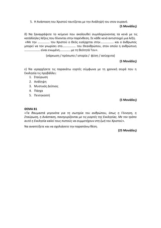 5. Η Ανάσταση του Χριστού ταυτίζεται με την Ανάληψή του στον ουρανό.
(5 Μονάδες)
δ) Να ξαναγράψετε το κείμενο που ακολουθεί συμπληρώνοντας τα κενά με τις
κατάλληλες λέξεις που δίνονται στην παρένθεση. Σε κάθε κενό αντιστοιχεί μια λέξη.
«Με την ……………. του Χριστού ο Θεός εισέρχεται στην……………… και ο άνθρωπος
μπορεί να τον γνωρίσει στο……………… του Θεανθρώπου, στον οποίο η ανθρώπινη
………………… είναι ενωμένη………….. με τη θεότητά Του».
(σάρκωση / πρόσωπο / ιστορία / φύση / ασύγχυτα)
(5 Μονάδες)
ε) Να ιεραρχήσετε τις παρακάτω εορτές σύμφωνα με τη χρονική σειρά που η
Εκκλησία τις προβάλλει:
1. Σταύρωση
2. Ανάληψη
3. Μυστικός Δείπνος
4. Πάσχα
5. Πεντηκοστή
(5 Μονάδες)
ΘΕΜΑ Β1
«Tα θαυμαστά γεγονότα για τη σωτηρία του ανθρώπου, όπως η Γέννηση, η
Σταύρωση, η Ανάσταση, πανηγυρίζονται με τις γιορτές της Εκκλησίας. Με τον τρόπο
αυτό η Εκκλησία καλεί τους πιστούς να συμμετέχουν στη ζωή του Χριστού».
Να αναπτύξετε και να σχολιάσετε την παραπάνω θέση.
(25 Μονάδες)
 