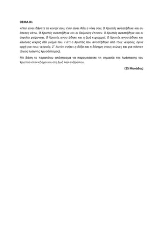 ΘΕΜΑ Β1
«Πού είναι θάνατε το κεντρί σου; Πού είναι Άδη η νίκη σου; Ο Χριστός αναστήθηκε και συ
έπεσες κάτω. Ο Χριστός αναστήθηκε και οι δαίμονες έπεσαν. Ο Χριστός αναστήθηκε και οι
άγγελοι χαίρονται. Ο Χριστός αναστήθηκε και η ζωή κυριαρχεί. Ο Χριστός αναστήθηκε και
κανένας νεκρός στο μνήμα του. Γιατί ο Χριστός που αναστήθηκε από τους νεκρούς, έγινε
αρχή για τους νεκρούς. Σ΄ Αυτόν ανήκει η δόξα και η δύναμη στους αιώνες και για πάντα»
(άγιος Ιωάννης Χρυσόστομος).
Με βάση το παραπάνω απόσπασμα να παρουσιάσετε τη σημασία της Ανάστασης του
Χριστού στον κόσμο και στη ζωή του ανθρώπου.
(25 Μονάδες)
 