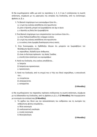 δ) Να συμπληρώσετε κάθε μια από τις προτάσεις 1, 2, 3, 4 και 5 επιλέγοντας τη σωστή
απάντηση, σύμφωνα με τις μαρτυρίες της ιστορίας της Εκκλησίας, από τις αντίστοιχες
φράσεις α, β, γ.
1. Το βασικό επιχείρημα των εικονομάχων ήταν ότι…
α. η τιμή της εικόνας αποδίδεται στο πρωτότυπο
β. μόνο ο Χριστός μπορεί να ζωγραφίζεται και όχι οι άγιοι
γ. ο Χριστός ως Θεός δεν ζωγραφίζεται
2. Ένα βασικό επιχείρημα των υπερασπιστών των εικόνων ήταν ότι…
α. στην Παλαιά Διαθήκη δεν υπήρχαν εικόνες
β. η τιμή της εικόνας αποδίδεται στο πρωτότυπο
γ. οι εικόνες είναι όμορφη διακόσμηση στους ναούς
3. Στην Εικονομαχία, οι Ορθόδοξοι έλεγαν ότι μπορούν να ζωγραφίζουν τον
θεάνθρωπο Χριστό επειδή…
α. σαρκώθηκε, δηλαδή έγινε άνθρωπος
β. είναι το δεύτερο πρόσωπο της Αγίας Τριάδας
γ. επειδή ήταν απαίτηση των αγιογράφων
4. Κατά την Εκκλησία, στις εικόνες αποδίδεται…
α. λατρεία
β. λατρεία και προσκύνηση
γ. προσκύνηση
5. Κατά την Εκκλησία, από τη στιγμή που ο Υιός του Θεού σαρκώθηκε, η απεικόνισή
του…
α. επιτρέπεται
β. απαγορεύεται
γ. καταργείται
(5 Μονάδες)
ε) Να συμπληρώσετε την παρακάτω πρόταση επιλέγοντας τη σωστή απάντηση, σύμφωνα
με τη διδασκαλία της Εκκλησίας, από τις φράσεις α, β, γ, δ (2 Μονάδες). Να τεκμηριώσετε
με συντομία την επιλογή σας (3 Μονάδες).
1. Το σχέδιο του Θεού για την αποκατάσταση του ανθρώπου και τη σωτηρία της
ανθρώπινης φύσης ονομάζεται…
α. θεία οικονομία
β. εκκλησιαστική οικολογία
γ. ενιαία οικονομία
δ. θεϊκή βούληση
(5 Μονάδες)
 