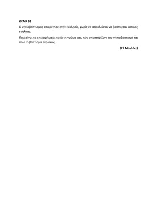 ΘΕΜΑ Β1
Ο νηπιοβαπτισμός επικράτησε στην Εκκλησία, χωρίς να αποκλείεται να βαπτίζεται κάποιος
ενήλικας.
Ποια είναι τα επιχειρήματα, κατά τη γνώμη σας, που υποστηρίζουν τον νηπιοβαπτισμό και
ποια το βάπτισμα ενηλίκων;
(25 Μονάδες)
 