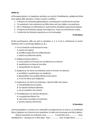 ΘΕΜΑ Α1
α) Να χαρακτηρίσετε τις παρακάτω προτάσεις ως σωστές ή λανθασμένες, γράφοντας δίπλα
στον αριθμό κάθε πρότασης τη λέξη «σωστό» ή «λάθος»:
1. Η λατρεία της Εκκλησίας χαρακτηρίζεται «μυσταγωγική» επειδή γίνεται μυστικά.
2. Τα «μαρτύρια» ήταν κατασκευές με θόλο πάνω από τους τάφους των μαρτύρων.
3. Με το «διάταγμα των Μεδιολάνων» αναπτύσσεται ελεύθερα η χριστιανική λατρεία.
4. Η λατρεία της Εκκλησίας σήμερα είναι άσχετη με εκείνη της αποστολικής εποχής.
5. Η ανάπτυξη της λατρείας σταμάτησε με την Εικονομαχία.
(5 Μονάδες)
β) Να συμπληρώσετε κάθε μια από τις προτάσεις 1, 2, 3, 4 και 5, επιλέγοντας τη σωστή
απάντηση από τις αντίστοιχες φράσεις α, β, γ:
1. Για την Εκκλησία τα Χριστούγεννα είναι…
α. γιορτή της ειρήνης
β. γενέθλια ημέρα όλης της ανθρωπότητας
γ. γιορτή της μέλλουσας κρίσης
2. Επιφάνια λεγόταν κάποτε η…
α. κοινή γιορτή της Γέννησης και της Βάπτισης του Χριστού
β. προσέλευση του Χριστού στον Ναό
γ. ονοματοδοσία του Χριστού
3. Σύμφωνα με την πίστη της Εκκλησίας, κατά τη Γέννηση του Χριστού…
α. γεννήθηκε ο μεγαλύτερος των προφητών
β. φανερώθηκε ένας μεγάλος θρησκευτικός ηγέτης
γ. ο Υιός του Θεού έγινε άνθρωπος
4. Σύμφωνα με την πίστη της Εκκλησίας, ο Χριστός ήλθε στον κόσμο…
α. από φιλανθρωπία και αγάπη
β. ως ισχυρός εγκόσμιος βασιλιάς
γ. για να τιμωρήσει τους κακούς
5. Η Ενανθρώπηση του Χριστού θεωρείται…
α. το μεγαλύτερο θαύμα Του
β. ιερή τελετή, μυστήριο της Εκκλησίας
γ. γεγονός ύψιστης ταπείνωσης
(5 Μονάδες)
γ) Να ξαναγράψετε το κείμενο που ακολουθεί συμπληρώνοντας τα κενά με τις κατάλληλες
λέξεις ή φράσεις που δίνονται στην παρένθεση. Σε κάθε κενό αντιστοιχεί μια λέξη ή φράση.
«Βασική αποστολή της Εκκλησίας είναι ……………. . Η αποστολή αυτή ……………. , όπου
προσφέρεται ο αγιασμός και η θεία χάρη. Έργο ………………. είναι να φροντίζουν …………….
 