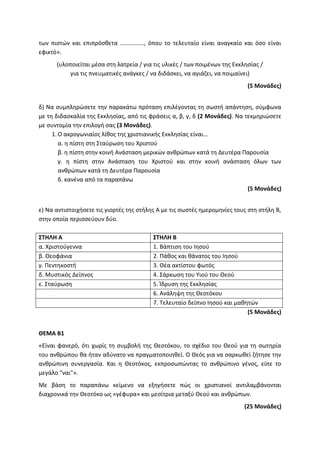 των πιστών και επιπρόσθετα ……………., όπου το τελευταίο είναι αναγκαίο και όσο είναι
εφικτό».
(υλοποιείται μέσα στη λατρεία / για τις υλικές / των ποιμένων της Εκκλησίας /
για τις πνευματικές ανάγκες / να διδάσκει, να αγιάζει, να ποιμαίνει)
(5 Μονάδες)
δ) Να συμπληρώσετε την παρακάτω πρόταση επιλέγοντας τη σωστή απάντηση, σύμφωνα
με τη διδασκαλία της Εκκλησίας, από τις φράσεις α, β, γ, δ (2 Μονάδες). Να τεκμηριώσετε
με συντομία την επιλογή σας (3 Μονάδες).
1. Ο ακρογωνιαίος λίθος της χριστιανικής Εκκλησίας είναι…
α. η πίστη στη Σταύρωση του Χριστού
β. η πίστη στην κοινή Ανάσταση μερικών ανθρώπων κατά τη Δευτέρα Παρουσία
γ. η πίστη στην Ανάσταση του Χριστού και στην κοινή ανάσταση όλων των
ανθρώπων κατά τη Δευτέρα Παρουσία
δ. κανένα από τα παραπάνω
(5 Μονάδες)
ε) Να αντιστοιχήσετε τις γιορτές της στήλης Α με τις σωστές ημερομηνίες τους στη στήλη Β,
στην οποία περισσεύουν δύο.
ΣΤΗΛΗ Α ΣΤΗΛΗ Β
α. Χριστούγεννα 1. Βάπτιση του Ιησού
β. Θεοφάνια 2. Πάθος και θάνατος του Ιησού
γ. Πεντηκοστή 3. Θέα ακτίστου φωτός
δ. Μυστικός Δείπνος 4. Σάρκωση του Υιού του Θεού
ε. Σταύρωση 5. Ίδρυση της Εκκλησίας
6. Ανάληψη της Θεοτόκου
7. Τελευταίο δείπνο Ιησού και μαθητών
(5 Μονάδες)
ΘΕΜΑ Β1
«Είναι φανερό, ότι χωρίς τη συμβολή της Θεοτόκου, το σχέδιο του Θεού για τη σωτηρία
του ανθρώπου θα ήταν αδύνατο να πραγματοποιηθεί. Ο Θεός για να σαρκωθεί ζήτησε την
ανθρώπινη συνεργασία. Και η Θεοτόκος, εκπροσωπώντας το ανθρώπινο γένος, είπε το
μεγάλο "ναι"».
Με βάση το παραπάνω κείμενο να εξηγήσετε πώς οι χριστιανοί αντιλαμβάνονται
διαχρονικά την Θεοτόκο ως «γέφυρα» και μεσίτρια μεταξύ Θεού και ανθρώπων.
(25 Μονάδες)
 
