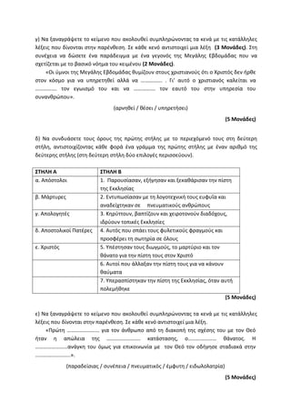 γ) Να ξαναγράψετε το κείμενο που ακολουθεί συμπληρώνοντας τα κενά με τις κατάλληλες
λέξεις που δίνονται στην παρένθεση. Σε κάθε κενό αντιστοιχεί μια λέξη (3 Μονάδες). Στη
συνέχεια να δώσετε ένα παράδειγμα με ένα γεγονός της Μεγάλης Εβδομάδας που να
σχετίζεται με το βασικό νόημα του κειμένου (2 Μονάδες).
«Οι ύμνοι της Μεγάλης Εβδομάδας θυμίζουν στους χριστιανούς ότι ο Χριστός δεν ήρθε
στον κόσμο για να υπηρετηθεί αλλά να ……………. . Γι’ αυτό ο χριστιανός καλείται να
……………. τον εγωισμό του και να ……………. τον εαυτό του στην υπηρεσία του
συνανθρώπου».
(αρνηθεί / θέσει / υπηρετήσει)
(5 Μονάδες)
δ) Να συνδυάσετε τους όρους της πρώτης στήλης με το περιεχόμενό τους στη δεύτερη
στήλη, αντιστοιχίζοντας κάθε φορά ένα γράμμα της πρώτης στήλης με έναν αριθμό της
δεύτερης στήλης (στη δεύτερη στήλη δύο επιλογές περισσεύουν).
ΣΤΗΛΗ Α ΣΤΗΛΗ Β
α. Απόστολοι 1. Παρουσίασαν, εξήγησαν και ξεκαθάρισαν την πίστη
της Εκκλησίας
β. Μάρτυρες 2. Εντυπωσίασαν με τη λογοτεχνική τους ευφυΐα και
αναδείχτηκαν σε πνευματικούς ανθρώπους
γ. Απολογητές 3. Κηρύττουν, βαπτίζουν και χειροτονούν διαδόχους,
ιδρύουν τοπικές Εκκλησίες
δ. Αποστολικοί Πατέρες 4. Αυτός που σπάει τους φυλετικούς φραγμούς και
προσφέρει τη σωτηρία σε όλους
ε. Χριστός 5. Υπέστησαν τους διωγμούς, το μαρτύριο και τον
θάνατο για την πίστη τους στον Χριστό
6. Αυτοί που άλλαξαν την πίστη τους για να κάνουν
θαύματα
7. Υπερασπίστηκαν την πίστη της Εκκλησίας, όταν αυτή
πολεμήθηκε
(5 Μονάδες)
ε) Να ξαναγράψετε το κείμενο που ακολουθεί συμπληρώνοντας τα κενά με τις κατάλληλες
λέξεις που δίνονται στην παρένθεση. Σε κάθε κενό αντιστοιχεί μια λέξη.
«Πρώτη …………………… για τον άνθρωπο από τη διακοπή της σχέσης του με τον Θεό
ήταν η απώλεια της ……………………. κατάστασης, ο………………… θάνατος. Η
……………………ανάγκη του όμως για επικοινωνία με τον Θεό τον οδήγησε σταδιακά στην
……………………..».
(παραδείσιας / συνέπεια / πνευματικός / έμφυτη / ειδωλολατρία)
(5 Μονάδες)
 