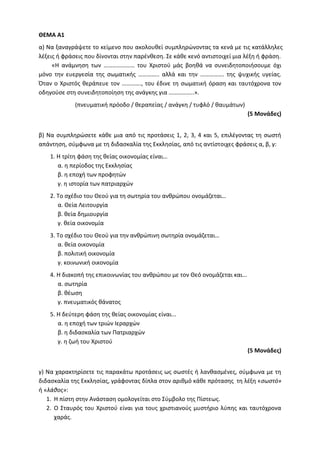 ΘΕΜΑ Α1
α) Να ξαναγράψετε το κείμενο που ακολουθεί συμπληρώνοντας τα κενά με τις κατάλληλες
λέξεις ή φράσεις που δίνονται στην παρένθεση. Σε κάθε κενό αντιστοιχεί μια λέξη ή φράση.
«Η ανάμνηση των ………………… του Χριστού μάς βοηθά να συνειδητοποιήσουμε όχι
μόνο την ευεργεσία της σωματικής ………….. αλλά και την ……………. της ψυχικής υγείας.
Όταν ο Χριστός θεράπευε τον …………., του έδινε τη σωματική όραση και ταυτόχρονα τον
οδηγούσε στη συνειδητοποίηση της ανάγκης για ……………..».
(πνευματική πρόοδο / θεραπείας / ανάγκη / τυφλό / θαυμάτων)
(5 Μονάδες)
β) Να συμπληρώσετε κάθε μια από τις προτάσεις 1, 2, 3, 4 και 5, επιλέγοντας τη σωστή
απάντηση, σύμφωνα με τη διδασκαλία της Εκκλησίας, από τις αντίστοιχες φράσεις α, β, γ:
1. Η τρίτη φάση της θείας οικονομίας είναι…
α. η περίοδος της Εκκλησίας
β. η εποχή των προφητών
γ. η ιστορία των πατριαρχών
2. Το σχέδιο του Θεού για τη σωτηρία του ανθρώπου ονομάζεται…
α. Θεία Λειτουργία
β. θεία δημιουργία
γ. θεία οικονομία
3. Το σχέδιο του Θεού για την ανθρώπινη σωτηρία ονομάζεται…
α. θεία οικονομία
β. πολιτική οικονομία
γ. κοινωνική οικονομία
4. Η διακοπή της επικοινωνίας του ανθρώπου με τον Θεό ονομάζεται και…
α. σωτηρία
β. θέωση
γ. πνευματικός θάνατος
5. Η δεύτερη φάση της θείας οικονομίας είναι...
α. η εποχή των τριών Ιεραρχών
β. η διδασκαλία των Πατριαρχών
γ. η ζωή του Χριστού
(5 Μονάδες)
γ) Να χαρακτηρίσετε τις παρακάτω προτάσεις ως σωστές ή λανθασμένες, σύμφωνα με τη
διδασκαλία της Εκκλησίας, γράφοντας δίπλα στον αριθμό κάθε πρότασης τη λέξη «σωστό»
ή «λάθος»:
1. Η πίστη στην Ανάσταση ομολογείται στο Σύμβολο της Πίστεως.
2. Ο Σταυρός του Χριστού είναι για τους χριστιανούς μυστήριο λύπης και ταυτόχρονα
χαράς.
 