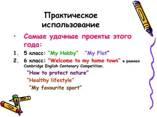 Практическое
использование
• Самые удачные проекты этого
года:
1. 5 класс: “My Hobby” “My Flat”
2. 6 класс: “Welcome to my home town” в рамках
Cambridge English Centenary Competition.
“How to protect nature”
“Healthy lifestyle”
“My favourite sport”
 