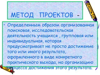 МЕТОД ПРОЕКТОВ -
• Определенным образом организованная
поисковая, исследовательская
деятельность учащихся , групповая или
индивидуальная, которая
предусматривает не просто достижение
того или иного результата,
оформленного в виде конкретного
практического выхода, но организацию
процесса достижения этого результата.
 