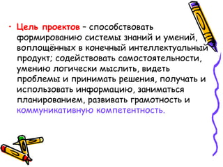• Цель проектов – способствовать
формированию системы знаний и умений,
воплощённых в конечный интеллектуальный
продукт; содействовать самостоятельности,
умению логически мыслить, видеть
проблемы и принимать решения, получать и
использовать информацию, заниматься
планированием, развивать грамотность и
коммуникативную компетентность.
 