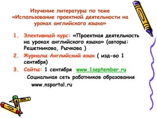 Изучение литературы по теме
«Использование проектной деятельности на
уроках английского языка»
1. Элективный курс: «Проектная деятельность
на уроках английского языка» (авторы:
Решетникова, Рычкова )
2. Журналы Английский язык ( изд-во 1
сентября)
3. Сайты: 1 сентября www.1september.ru
Социальная сеть работников образования
www.nsportal.ru
 
