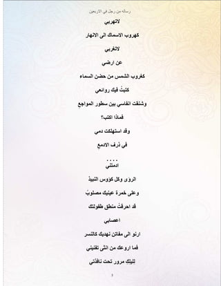 ‫االربعين‬ ‫في‬ ‫رجل‬ ‫من‬ ‫رساله‬
3
‫التهربي‬
‫االنهار‬ ‫الى‬ ‫االسماك‬ ‫كهروب‬
‫التغربي‬
‫ارضي‬ ‫عن‬
‫السماء‬ ‫حضن‬ ‫من‬ ‫الشمس‬ ‫كغروب‬
‫روائعي‬ ‫فيك‬ ُ‫كتبت‬
ِ‫المواجع‬ ‫سطور‬ ‫بين‬ ‫انفاسي‬ ‫وشنقت‬
‫اكتب؟‬ ‫فماذا‬
‫دمي‬ ‫استهلكت‬ ‫وقد‬
ِ‫االدمع‬ ‫ذرف‬ ‫في‬
. . . .
‫ادمتني‬
‫النبيذ‬ ‫كؤوس‬ ‫وكل‬ ‫الرؤى‬
ُ‫مصلوب‬ ‫عينيك‬ ‫خمرة‬ ‫وعلى‬
‫طفولتك‬ ‫منطق‬ ْ‫احرقت‬ ‫قد‬
‫اعصابي‬
‫كالنسر‬ ‫نهديك‬ ‫مفاتن‬ ‫الى‬ ‫ارنو‬
‫تفنيني‬ ‫انثى‬ ‫من‬ ‫اروعك‬ ‫فما‬
‫نافذتي‬ ‫تحت‬ ‫مرور‬ ِ‫ك‬ِ‫ل‬‫لي‬ِ‫ل‬
 
