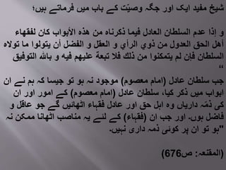 ‫ہیں؛‬ ‫فرماتے‬ ‫میں‬ ‫باب‬ ‫کے‬ ‫ت‬ّ‫ی‬‫وص‬ ‫جگہ‬ ‫اور‬ ‫ایک‬ ‫مفید‬ ‫شیخ‬
‫لفقھاء‬ ‫كان‬ ‫األبواب‬ ‫ھذه‬ ‫من‬ ‫ذكرناه‬ ‫فیما‬ ‫العادل‬ ‫السلطان‬ ‫عدم‬ ‫إذا‬ ‫و‬
‫تواله‬ ‫ما‬ ‫یتولوا‬ ‫أن‬ ‫الفضل‬ ‫و‬ ‫العقل‬ ‫و‬ ‫الرأي‬ ‫ذوي‬ ‫من‬ ‫العدول‬ ‫الحق‬ ‫أھل‬
‫التوفی‬ ‫باهلل‬ ‫و‬ ‫فیه‬ ‫علیھم‬ ‫تبعة‬ ‫فال‬ ‫ذلك‬ ‫من‬ ‫یتمكنوا‬ ‫لم‬ ‫فإن‬ ‫السلطان‬‫ق‬
“
‫عادل‬ ‫سلطان‬ ‫جب‬(‫معصوم‬ ‫امام‬)‫ان‬ ‫نے‬ ‫ہم‬ ‫کہ‬ ‫جیسا‬ ‫تو‬ ‫ہو‬ ‫نہ‬ ‫موجود‬
‫عادل‬ ‫سلطان‬ ،‫کیا‬ ‫ذکر‬ ‫میں‬ ‫ابواب‬(‫معصوم‬ ‫امام‬)‫ان‬ ‫اور‬ ‫امور‬ ‫کے‬
‫و‬ ‫عاقل‬ ‫جو‬ ‫گے‬ ‫اٹھائیں‬ ‫فقہاء‬ ‫عادل‬ ‫اور‬ ‫حق‬ ‫اہل‬ ‫وه‬ ‫داریاں‬ ‫ہ‬ّ‫م‬‫ذ‬ ‫کی‬
‫ان‬ ‫جب‬ ‫اور‬ ‫ہوں۔‬ ‫فاضل‬(‫فقہاء‬)‫نہ‬ ‫ممکن‬ ‫اٹھانا‬ ‫مناصب‬ ‫یہ‬ ‫لئے‬ ‫کے‬
‫نہیں۔‬ ‫داری‬ ‫ذمہ‬ ‫کوئی‬ ‫پر‬ ‫ان‬ ‫تو‬ ‫"ہو‬
( ‫المقنعہ‬:‫ص‬676 )
 